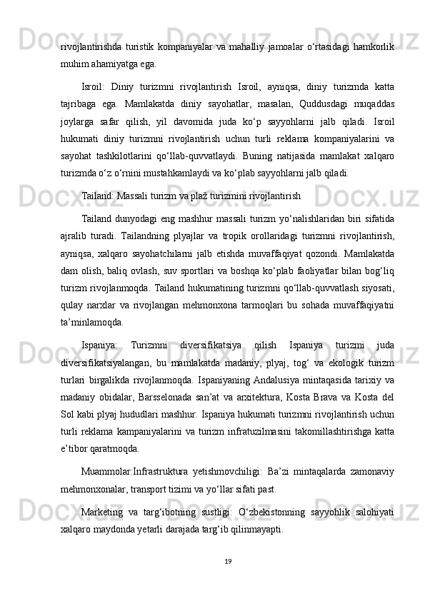 rivojlantirishda   turistik   kompaniyalar   va   mahalliy   jamoalar   o‘rtasidagi   hamkorlik
muhim ahamiyatga ega.
Isroil:   Diniy   turizmni   rivojlantirish   Isroil,   ayniqsa,   diniy   turizmda   katta
tajribaga   ega.   Mamlakatda   diniy   sayohatlar,   masalan,   Quddusdagi   muqaddas
joylarga   safar   qilish,   yil   davomida   juda   ko‘p   sayyohlarni   jalb   qiladi.   Isroil
hukumati   diniy   turizmni   rivojlantirish   uchun   turli   reklama   kompaniyalarini   va
sayohat   tashkilotlarini   qo‘llab-quvvatlaydi.   Buning   natijasida   mamlakat   xalqaro
turizmda o‘z o‘rnini mustahkamlaydi va ko‘plab sayyohlarni jalb qiladi.
Tailand: Massali turizm va plaž turizmini rivojlantirish
Tailand dunyodagi  eng mashhur  massali  turizm yo‘nalishlaridan biri  sifatida
ajralib   turadi.   Tailandning   plyajlar   va   tropik   orollaridagi   turizmni   rivojlantirish,
ayniqsa,   xalqaro   sayohatchilarni   jalb   etishda   muvaffaqiyat   qozondi.   Mamlakatda
dam   olish,   baliq   ovlash,   suv   sportlari   va   boshqa   ko‘plab   faoliyatlar   bilan   bog‘liq
turizm rivojlanmoqda. Tailand hukumatining turizmni qo‘llab-quvvatlash siyosati,
qulay   narxlar   va   rivojlangan   mehmonxona   tarmoqlari   bu   sohada   muvaffaqiyatni
ta’minlamoqda.
Ispaniya:   Turizmni   diversifikatsiya   qilish   Ispaniya   turizmi   juda
diversifikatsiyalangan,   bu   mamlakatda   madaniy,   plyaj,   tog‘   va   ekologik   turizm
turlari   birgalikda   rivojlanmoqda.   Ispaniyaning   Andalusiya   mintaqasida   tarixiy   va
madaniy   obidalar,   Barsselonada   san’at   va   arxitektura,   Kosta   Brava   va   Kosta   del
Sol kabi plyaj hududlari mashhur. Ispaniya hukumati turizmni rivojlantirish uchun
turli   reklama   kampaniyalarini   va   turizm   infratuzilmasini   takomillashtirishga   katta
e’tibor qaratmoqda.
Muammolar:Infrastruktura   yetishmovchiligi:   Ba’zi   mintaqalarda   zamonaviy
mehmonxonalar, transport tizimi va yo‘llar sifati past.
Marketing   va   targ‘ibotning   sustligi:   O‘zbekistonning   sayyohlik   salohiyati
xalqaro maydonda yetarli darajada targ‘ib qilinmayapti.
19 