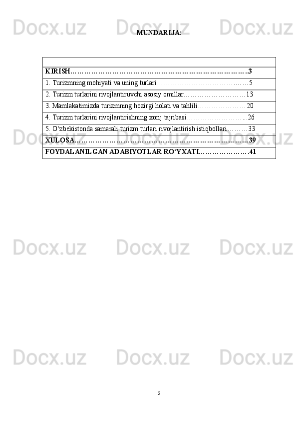 MUNDARIJA:
KIRISH…………………………………………………………………..3
1. Turizmning mohiyati va uning turlari…………………………….……5
2. Turizm turlarini rivojlantiruvchi asosiy omillar………………………13
3. Mamlakatimizda turizmning hozirgi holati va tahlili…………………20
4. Turizm turlarini rivojlantirishning xorij tajribasi……………………...26
5. O‘zbekistonda samarali turizm turlari rivojlantirish istiqbollari………33
XULOSA…………………………………………………………………39
FOYDALANILGAN ADABIYOTLAR RO‘YXATI………………….41
2 