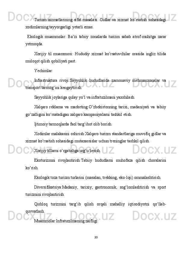 Turizm xizmatlarining sifat  masalasi:  Gidlar  va xizmat  ko‘rsatish  sohasidagi
xodimlarning tayyorgarligi yetarli emas. 
  Ekologik   muammolar:   Ba’zi   tabiiy   zonalarda   turizm   sabab   atrof-muhitga   zarar
yetmoqda.
Xorijiy   til   muammosi:   Hududiy   xizmat   ko‘rsatuvchilar   orasida   ingliz   tilida
muloqot qilish qobiliyati past.
Yechimlar:
Infrastruktura   rivoji:Sayyohlik   hududlarida   zamonaviy   mehmonxonalar   va
transport tarmog‘ini kengaytirish.
Sayyohlik joylariga qulay yo‘l va infratuzilmani yaxshilash.
Xalqaro   reklama   va   marketing:O‘zbekistonning   tarixi,   madaniyati   va   tabiiy
go‘zalligini ko‘rsatadigan xalqaro kampaniyalarni tashkil etish.
Ijtimoiy tarmoqlarda faol targ‘ibot olib borish.
Xodimlar malakasini oshirish:Xalqaro turizm standartlariga muvofiq gidlar va
xizmat ko‘rsatish sohasidagi mutaxassislar uchun treninglar tashkil qilish.
Xorijiy tillarni o‘rgatishga urg‘u berish.
Ekoturizmni   rivojlantirish:Tabiiy   hududlarni   muhofaza   qilish   choralarini
ko‘rish.
Ekologik toza turizm turlarini (masalan, trekking, eko-loji) ommalashtirish.
Diversifikatsiya:Madaniy,   tarixiy,   gastronomik,   sog‘lomlashtirish   va   sport
turizmini rivojlantirish.
Qishloq   turizmini   targ‘ib   qilish   orqali   mahalliy   iqtisodiyotni   qo‘llab-
quvvatlash.
Muammolar:Infratuzilmaning zaifligi:
20 