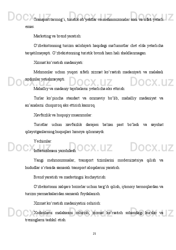 Transport tarmog‘i, turistik ob’yektlar va mehmonxonalar soni va sifati yetarli
emas.
Marketing va brend yaratish:
O‘zbekistonning   turizm   salohiyati   haqidagi   ma'lumotlar   chet   elda   yetarlicha
tarqatilmayapti. O‘zbekistonning turistik brendi ham hali shakllanmagan.
Xizmat ko‘rsatish madaniyati:
Mehmonlar   uchun   yuqori   sifatli   xizmat   ko‘rsatish   madaniyati   va   malakali
xodimlar yetishmayapti.
Mahalliy va madaniy tajribalarni yetarlicha aks ettirish:
Turlar   ko‘pincha   standart   va   ommaviy   bo‘lib,   mahalliy   madaniyat   va
an’analarni chuqurroq aks ettirish kamroq.
Xavfsizlik va huquqiy muammolar:
Turistlar   uchun   xavfsizlik   darajasi   ba'zan   past   bo‘ladi   va   sayohat
qilayotganlarning huquqlari himoya qilinmaydi.
Yechimlar:
Infratuzilmani yaxshilash:
Yangi   mehmonxonalar,   transport   tizimlarini   modernizatsiya   qilish   va
hududlar o‘rtasida samarali transport aloqalarini yaratish.
Brend yaratish va marketingni kuchaytirish:
O‘zbekistonni xalqaro bozorlar uchun targ‘ib qilish, ijtimoiy tarmoqlardan va
turizm yarmarkalaridan samarali foydalanish.
Xizmat ko‘rsatish madaniyatini oshirish:
Xodimlarni   malakasini   oshirish,   xizmat   ko‘rsatish   sohasidagi   kurslar   va
treninglarni tashkil etish.
21 