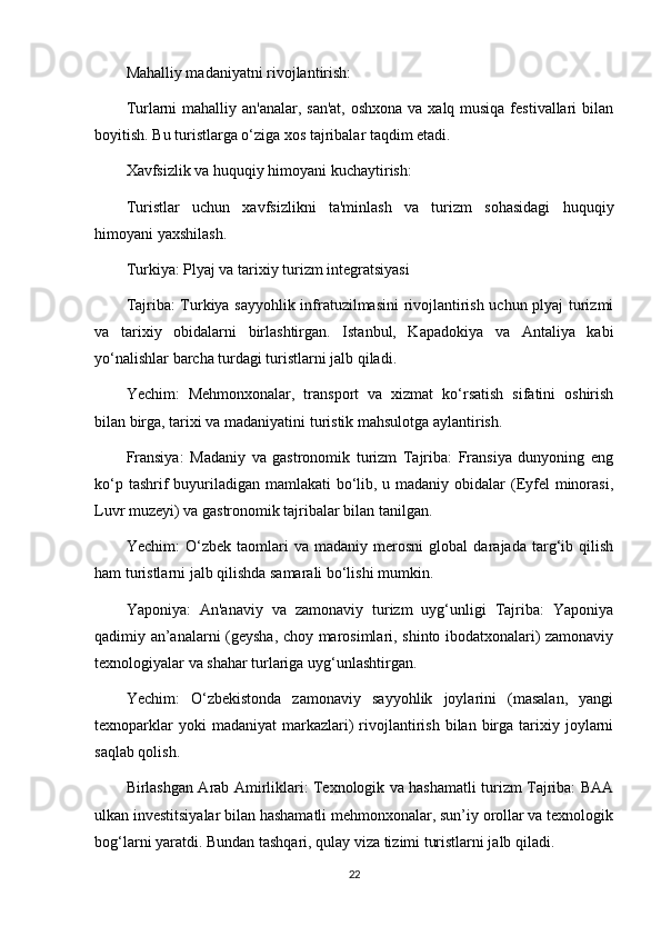 Mahalliy madaniyatni rivojlantirish:
Turlarni  mahalliy an'analar, san'at,  oshxona va xalq musiqa festivallari  bilan
boyitish. Bu turistlarga o‘ziga xos tajribalar taqdim etadi.
Xavfsizlik va huquqiy himoyani kuchaytirish:
Turistlar   uchun   xavfsizlikni   ta'minlash   va   turizm   sohasidagi   huquqiy
himoyani yaxshilash.
Turkiya: Plyaj va tarixiy turizm integratsiyasi
Tajriba: Turkiya sayyohlik infratuzilmasini rivojlantirish uchun plyaj turizmi
va   tarixiy   obidalarni   birlashtirgan.   Istanbul,   Kapadokiya   va   Antaliya   kabi
yo‘nalishlar barcha turdagi turistlarni jalb qiladi.
Yechim:   Mehmonxonalar,   transport   va   xizmat   ko‘rsatish   sifatini   oshirish
bilan birga, tarixi va madaniyatini turistik mahsulotga aylantirish.
Fransiya:   Madaniy   va   gastronomik   turizm   Tajriba:   Fransiya   dunyoning   eng
ko‘p tashrif buyuriladigan mamlakati  bo‘lib, u madaniy obidalar (Eyfel minorasi,
Luvr muzeyi) va gastronomik tajribalar bilan tanilgan.
Yechim:   O‘zbek   taomlari   va   madaniy   merosni   global   darajada   targ‘ib   qilish
ham turistlarni jalb qilishda samarali bo‘lishi mumkin.
Yaponiya:   An'anaviy   va   zamonaviy   turizm   uyg‘unligi   Tajriba:   Yaponiya
qadimiy an’analarni (geysha, choy marosimlari, shinto ibodatxonalari) zamonaviy
texnologiyalar va shahar turlariga uyg‘unlashtirgan.
Yechim:   O‘zbekistonda   zamonaviy   sayyohlik   joylarini   (masalan,   yangi
texnoparklar  yoki  madaniyat  markazlari)   rivojlantirish   bilan  birga   tarixiy  joylarni
saqlab qolish.
Birlashgan Arab Amirliklari: Texnologik va hashamatli turizm Tajriba: BAA
ulkan investitsiyalar bilan hashamatli mehmonxonalar, sun’iy orollar va texnologik
bog‘larni yaratdi. Bundan tashqari, qulay viza tizimi turistlarni jalb qiladi.
22 