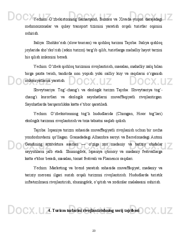 Yechim:   O‘zbekistonning   Samarqand,   Buxoro   va   Xivada   yuqori   darajadagi
mehmonxonalar   va   qulay   transport   tizimini   yaratish   orqali   turistlar   oqimini
oshirish.
Italiya: Shohko‘rish (slow tourism) va qishloq turizmi Tajriba: Italiya qishloq
joylarida sho‘rko‘rish (sekin turizm) targ‘ib qilib, turistlarga mahalliy hayot tarzini
his qilish imkonini beradi.
Yechim: O‘zbek qishloq turizmini rivojlantirish, masalan, mahalliy xalq bilan
birga   paxta   terish,   tandirda   non   yopish   yoki   milliy   kuy   va   raqslarni   o‘rganish
imkoniyatlarini yaratish.
Shveytsariya:   Tog‘-chang‘i   va   ekologik   turizm   Tajriba:   Shveytsariya   tog‘-
chang‘i   kurortlari   va   ekologik   sayohatlarni   muvaffaqiyatli   rivojlantirgan.
Sayohatlarda barqarorlikka katta e’tibor qaratiladi.
Yechim:   O‘zbekistonning   tog‘li   hududlarida   (Chimgan,   Hisor   tog‘lari)
ekologik turizmni rivojlantirish va toza tabiatni saqlab qolish.
Tajriba: Ispaniya turizm sohasida  muvaffaqiyatli rivojlanish uchun bir necha
yondoshuvlarni qo‘llagan. Granadadagi Alhambra saroyi va Barselonadagi Antoni
Gaudining   arxitektura   asarlari   —   o‘ziga   xos   madaniy   va   tarixiy   obidalar
sayyohlarni   jalb   etadi.   Shuningdek,   Ispaniya   ijtimoiy   va   madaniy   festivallarga
katta e'tibor beradi, masalan, tomat festivali va Flamenco raqslari.
Yechim:   Marketing   va   brend   yaratish   sohasida   muvaffaqiyat,   madaniy   va
tarixiy   merosni   ilgari   surish   orqali   turizmni   rivojlantirish.   Hududlarda   turistik
infratuzilmani rivojlantirish, shuningdek, o‘qitish va xodimlar malakasini oshirish.
4. Turizm turlarini rivojlantirishning xorij tajribasi
23 