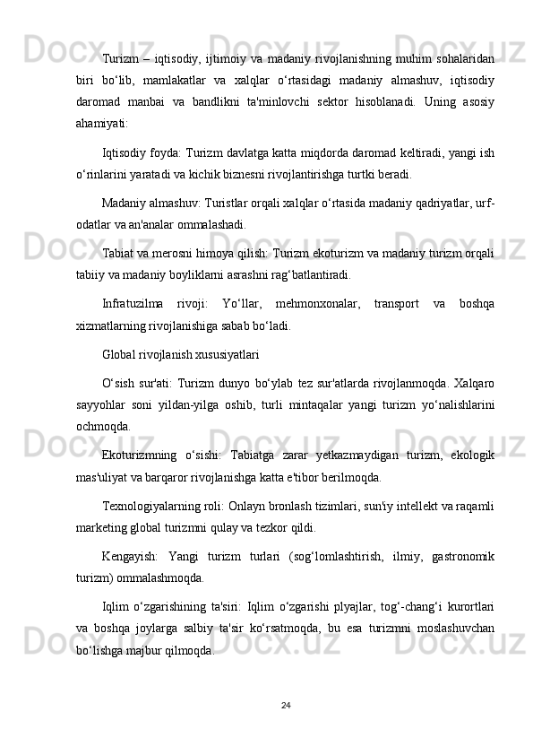 Turizm   –   iqtisodiy,   ijtimoiy   va   madaniy   rivojlanishning   muhim   sohalaridan
biri   bo‘lib,   mamlakatlar   va   xalqlar   o‘rtasidagi   madaniy   almashuv,   iqtisodiy
daromad   manbai   va   bandlikni   ta'minlovchi   sektor   hisoblanadi.   Uning   asosiy
ahamiyati:
Iqtisodiy foyda: Turizm davlatga katta miqdorda daromad keltiradi, yangi ish
o‘rinlarini yaratadi va kichik biznesni rivojlantirishga turtki beradi.
Madaniy almashuv: Turistlar orqali xalqlar o‘rtasida madaniy qadriyatlar, urf-
odatlar va an'analar ommalashadi.
Tabiat va merosni himoya qilish: Turizm ekoturizm va madaniy turizm orqali
tabiiy va madaniy boyliklarni asrashni rag‘batlantiradi.
Infratuzilma   rivoji:   Yo‘llar,   mehmonxonalar,   transport   va   boshqa
xizmatlarning rivojlanishiga sabab bo‘ladi.
Global rivojlanish xususiyatlari
O‘sish   sur'ati:   Turizm   dunyo   bo‘ylab   tez   sur'atlarda   rivojlanmoqda.   Xalqaro
sayyohlar   soni   yildan-yilga   oshib,   turli   mintaqalar   yangi   turizm   yo‘nalishlarini
ochmoqda.
Ekoturizmning   o‘sishi:   Tabiatga   zarar   yetkazmaydigan   turizm,   ekologik
mas'uliyat va barqaror rivojlanishga katta e'tibor berilmoqda.
Texnologiyalarning roli: Onlayn bronlash tizimlari, sun'iy intellekt va raqamli
marketing global turizmni qulay va tezkor qildi.
Kengayish:   Yangi   turizm   turlari   (sog‘lomlashtirish,   ilmiy,   gastronomik
turizm) ommalashmoqda.
Iqlim   o‘zgarishining   ta'siri:   Iqlim   o‘zgarishi   plyajlar,   tog‘-chang‘i   kurortlari
va   boshqa   joylarga   salbiy   ta'sir   ko‘rsatmoqda,   bu   esa   turizmni   moslashuvchan
bo‘lishga majbur qilmoqda.
24 