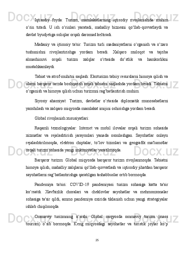 Iqtisodiy   foyda:   Turizm,   mamlakatlarning   iqtisodiy   rivojlanishida   muhim
o‘rin   tutadi.   U   ish   o‘rinlari   yaratadi,   mahalliy   biznesni   qo‘llab-quvvatlaydi   va
davlat byudjetiga soliqlar orqali daromad keltiradi.
Madaniy   va   ijtimoiy   ta'sir:   Turizm   turli   madaniyatlarni   o‘rganish   va   o‘zaro
tushunishni   rivojlantirishga   yordam   beradi.   Xalqaro   muloqot   va   tajriba
almashinuvi   orqali   turizm   xalqlar   o‘rtasida   do‘stlik   va   hamkorlikni
mustahkamlaydi.
Tabiat va atrof-muhitni saqlash: Ekoturizm tabiiy resurslarni himoya qilish va
ularni barqaror tarzda boshqarish orqali tabiatni saqlashda yordam beradi. Tabiatni
o‘rganish va himoya qilish uchun turizmni rag‘batlantirish muhim.
Siyosiy   ahamiyat:   Turizm,   davlatlar   o‘rtasida   diplomatik   munosabatlarni
yaxshilash va xalqaro miqyosda mamlakat imijini oshirishga yordam beradi.
Global rivojlanish xususiyatlari:
Raqamli   texnologiyalar:   Internet   va   mobil   ilovalar   orqali   turizm   sohasida
xizmatlar   va   rejalashtirish   jarayonlari   yanada   osonlashgan.   Sayohatlar   onlayn
rejalashtirilmoqda,   elektron   chiptalar,   to‘lov   tizimlari   va   geografik   ma'lumotlar
orqali turizm sohasida yangi imkoniyatlar yaratilmoqda.
Barqaror   turizm:   Global   miqyosda   barqaror   turizm   rivojlanmoqda.   Tabiatni
himoya qilish, mahalliy xalqlarni qo‘llab-quvvatlash va iqtisodiy jihatdan barqaror
sayohatlarni rag‘batlantirishga qaratilgan tashabbuslar ortib bormoqda.
Pandemiya   ta'siri:   COVID-19   pandemiyasi   turizm   sohasiga   katta   ta'sir
ko‘rsatdi.   Xavfsizlik   choralari   va   cheklovlar   sayohatlar   va   mehmonxonalar
sohasiga   ta'sir  qildi,  ammo pandemiya  oxirida  tiklanish  uchun  yangi  strategiyalar
ishlab chiqilmoqda.
Ommaviy   turizmning   o‘sishi:   Global   miqyosda   ommaviy   turizm   (mass
tourism)   o‘sib   bormoqda.   Keng   miqyosdagi   sayohatlar   va   turistik   joylar   ko‘p
25 