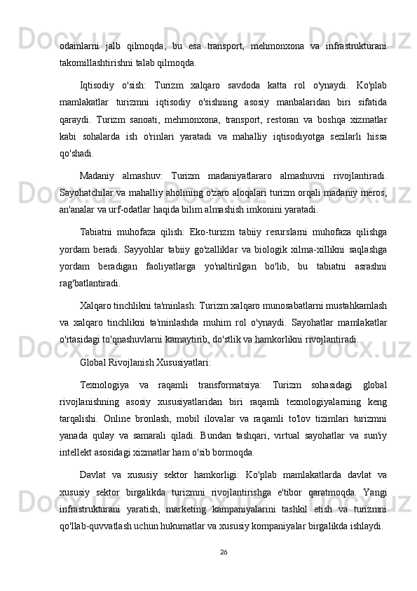 odamlarni   jalb   qilmoqda,   bu   esa   transport,   mehmonxona   va   infrastrukturani
takomillashtirishni talab qilmoqda.
Iqtisodiy   o'sish:   Turizm   xalqaro   savdoda   katta   rol   o'ynaydi.   Ko'plab
mamlakatlar   turizmni   iqtisodiy   o'sishning   asosiy   manbalaridan   biri   sifatida
qaraydi.   Turizm   sanoati,   mehmonxona,   transport,   restoran   va   boshqa   xizmatlar
kabi   sohalarda   ish   o'rinlari   yaratadi   va   mahalliy   iqtisodiyotga   sezilarli   hissa
qo'shadi.
Madaniy   almashuv:   Turizm   madaniyatlararo   almashuvni   rivojlantiradi.
Sayohatchilar va mahalliy aholining o'zaro aloqalari turizm orqali madaniy meros,
an'analar va urf-odatlar haqida bilim almashish imkonini yaratadi.
Tabiatni   muhofaza   qilish:   Eko-turizm   tabiiy   resurslarni   muhofaza   qilishga
yordam   beradi.   Sayyohlar   tabiiy   go'zalliklar   va   biologik   xilma-xillikni   saqlashga
yordam   beradigan   faoliyatlarga   yo'naltirilgan   bo'lib,   bu   tabiatni   asrashni
rag'batlantiradi.
Xalqaro tinchlikni ta'minlash: Turizm xalqaro munosabatlarni mustahkamlash
va   xalqaro   tinchlikni   ta'minlashda   muhim   rol   o'ynaydi.   Sayohatlar   mamlakatlar
o'rtasidagi to'qnashuvlarni kamaytirib, do'stlik va hamkorlikni rivojlantiradi.
Global Rivojlanish Xususiyatlari:
Texnologiya   va   raqamli   transformatsiya:   Turizm   sohasidagi   global
rivojlanishning   asosiy   xususiyatlaridan   biri   raqamli   texnologiyalarning   keng
tarqalishi.   Online   bronlash,   mobil   ilovalar   va   raqamli   to'lov   tizimlari   turizmni
yanada   qulay   va   samarali   qiladi.   Bundan   tashqari,   virtual   sayohatlar   va   sun'iy
intellekt asosidagi xizmatlar ham o'sib bormoqda.
Davlat   va   xususiy   sektor   hamkorligi:   Ko'plab   mamlakatlarda   davlat   va
xususiy   sektor   birgalikda   turizmni   rivojlantirishga   e'tibor   qaratmoqda.   Yangi
infrastrukturani   yaratish,   marketing   kampaniyalarini   tashkil   etish   va   turizmni
qo'llab-quvvatlash uchun hukumatlar va xususiy kompaniyalar birgalikda ishlaydi.
26 