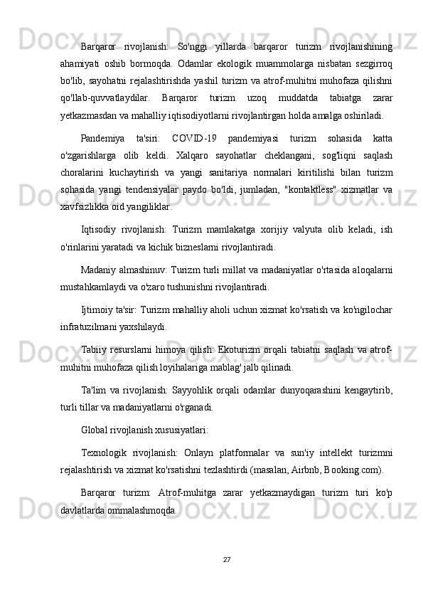 Barqaror   rivojlanish:   So'nggi   yillarda   barqaror   turizm   rivojlanishining
ahamiyati   oshib   bormoqda.   Odamlar   ekologik   muammolarga   nisbatan   sezgirroq
bo'lib, sayohatni  rejalashtirishda yashil  turizm va atrof-muhitni muhofaza qilishni
qo'llab-quvvatlaydilar.   Barqaror   turizm   uzoq   muddatda   tabiatga   zarar
yetkazmasdan va mahalliy iqtisodiyotlarni rivojlantirgan holda amalga oshiriladi.
Pandemiya   ta'siri:   COVID-19   pandemiyasi   turizm   sohasida   katta
o'zgarishlarga   olib   keldi.   Xalqaro   sayohatlar   cheklangani,   sog'liqni   saqlash
choralarini   kuchaytirish   va   yangi   sanitariya   normalari   kiritilishi   bilan   turizm
sohasida   yangi   tendensiyalar   paydo   bo'ldi,   jumladan,   "kontaktless"   xizmatlar   va
xavfsizlikka oid yangiliklar.
Iqtisodiy   rivojlanish:   Turizm   mamlakatga   xorijiy   valyuta   olib   keladi,   ish
o'rinlarini yaratadi va kichik bizneslarni rivojlantiradi.
Madaniy almashinuv: Turizm turli millat va madaniyatlar o'rtasida aloqalarni
mustahkamlaydi va o'zaro tushunishni rivojlantiradi.
Ijtimoiy ta'sir: Turizm mahalliy aholi uchun xizmat ko'rsatish va ko'ngilochar
infratuzilmani yaxshilaydi.
Tabiiy   resurslarni   himoya   qilish:   Ekoturizm   orqali   tabiatni   saqlash   va   atrof-
muhitni muhofaza qilish loyihalariga mablag' jalb qilinadi.
Ta'lim   va   rivojlanish:   Sayyohlik   orqali   odamlar   dunyoqarashini   kengaytirib,
turli tillar va madaniyatlarni o'rganadi.
Global rivojlanish xususiyatlari:
Texnologik   rivojlanish:   Onlayn   platformalar   va   sun'iy   intellekt   turizmni
rejalashtirish va xizmat ko'rsatishni tezlashtirdi (masalan, Airbnb, Booking.com).
Barqaror   turizm:   Atrof-muhitga   zarar   yetkazmaydigan   turizm   turi   ko'p
davlatlarda ommalashmoqda.
27 