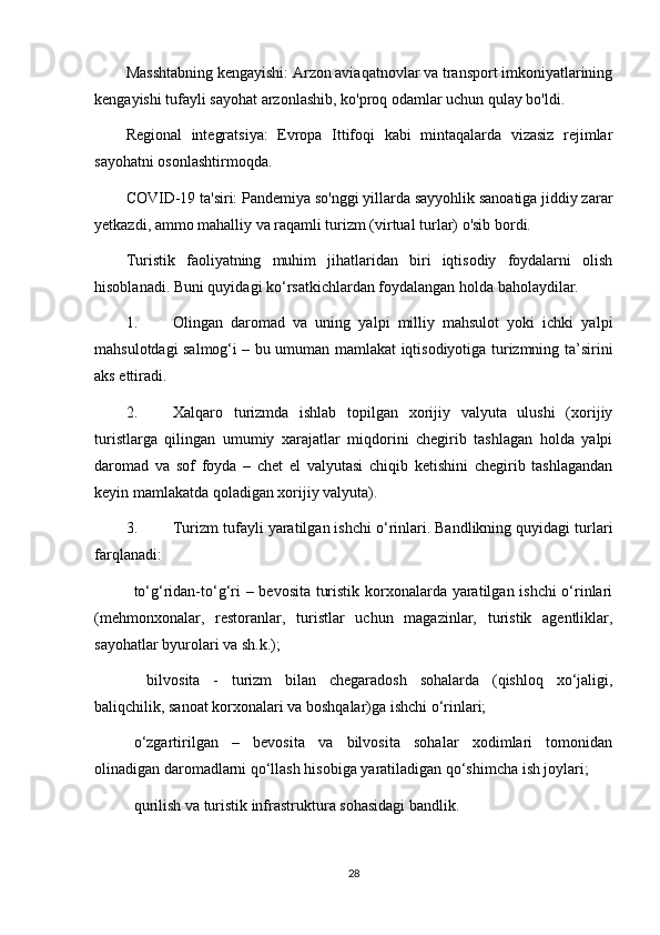Masshtabning kengayishi: Arzon aviaqatnovlar va transport imkoniyatlarining
kengayishi tufayli sayohat arzonlashib, ko'proq odamlar uchun qulay bo'ldi.
Regional   integratsiya:   Evropa   Ittifoqi   kabi   mintaqalarda   vizasiz   rejimlar
sayohatni osonlashtirmoqda.
COVID-19 ta'siri: Pandemiya so'nggi yillarda sayyohlik sanoatiga jiddiy zarar
yetkazdi, ammo mahalliy va raqamli turizm (virtual turlar) o'sib bordi.
Turistik   faoliyatning   muhim   jihatlaridan   biri   iqtisodiy   foydalarni   olish
hisoblanadi. Buni quyidagi ko‘rsatkichlardan foydalangan holda baholaydilar.
1.  Olingan   daromad   va   uning   yalpi   milliy   mahsulot   yoki   ichki   yalpi
mahsulotdagi salmog‘i – bu umuman mamlakat iqtisodiyotiga turizmning ta’sirini
aks ettiradi.
2.  Xalqaro   turizmda   ishlab   topilgan   xorijiy   valyuta   ulushi   (xorijiy
turistlarga   qilingan   umumiy   xarajatlar   miqdorini   chegirib   tashlagan   holda   yalpi
daromad   va   sof   foyda   –   chet   el   valyutasi   chiqib   ketishini   chegirib   tashlagandan
keyin mamlakatda qoladigan xorijiy valyuta).
3.  Turizm tufayli yaratilgan ishchi o‘rinlari. Bandlikning quyidagi turlari
farqlanadi:
 to‘g‘ridan-to‘g‘ri – bevosita turistik korxonalarda yaratilgan ishchi o‘rinlari
(mehmonxonalar,   restoranlar,   turistlar   uchun   magazinlar,   turistik   agentliklar,
sayohatlar byurolari va sh.k.);
   bilvosita   -   turizm   bilan   chegaradosh   sohalarda   (qishloq   xo‘jaligi,
baliqchilik, sanoat korxonalari va boshqalar)ga ishchi o‘rinlari;
 o‘zgartirilgan   –   bevosita   va   bilvosita   sohalar   xodimlari   tomonidan
olinadigan daromadlarni qo‘llash hisobiga yaratiladigan qo‘shimcha ish joylari;
 qurilish va turistik infrastruktura sohasidagi bandlik.
28 