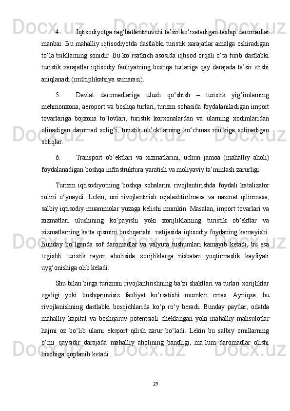 4.  Iqtisodiyotga rag‘batlantiruvchi ta’sir ko‘rsatadigan tashqi daromadlar
manbai. Bu mahalliy iqtisodiyotda dastlabki turistik xarajatlar amalga oshiradigan
to‘la tsikllarning sonidir. Bu ko‘rsatkich asosida iqtisod orqali o‘ta turib dastlabki
turistik  xarajatlar  iqtisodiy  faoliyatning  boshqa  turlariga  qay darajada  ta’sir  etishi
aniqlanadi (multiplikatsiya samarasi). 
5.  Davlat   daromadlariga   ulush   qo‘shish   –   turistik   yig‘imlarning
mehmonxona, aeroport va boshqa turlari, turizm sohasida foydalaniladigan import
tovarlariga   bojxona   to‘lovlari,   turistik   korxonalardan   va   ularning   xodimlaridan
olinadigan   daromad   solig‘i,   turistik   ob’ektlarning   ko‘chmas   mulkiga   solinadigan
soliqlar.   
6.  Transport   ob’ektlari   va   xizmatlarini,   uchun   jamoa   (mahalliy   aholi)
foydalanadigan boshqa infrastruktura yaratish va moliyaviy ta’minlash zarurligi.
Turizm   iqtisodiyotning   boshqa   sohalarini   rivojlantirishda   foydali   katalizator
rolini   o‘ynaydi.   Lekin,   uni   rivojlantirish   rejalashtirilmasa   va   nazorat   qilinmasa,
salbiy iqtisodiy muammolar yuzaga kelishi mumkin. Masalan, import tovarlari va
xizmatlari   ulushining   ko‘payishi   yoki   xorijliklarning   turistik   ob’ektlar   va
xizmatlarning katta qismini boshqarishi   natijasida iqtisodiy foydaning kamayishi.
Bunday   bo‘lganda   sof   daromadlar   va   valyuta   tushumlari   kamayib   ketadi,   bu   esa
tegishli   turistik   rayon   aholisida   xorijliklarga   nisbatan   yoqtirmaslik   kayfiyati
uyg‘onishiga olib keladi. 
Shu bilan birga turizmni rivojlantirishning ba’zi shakllari va turlari xorijliklar
egaligi   yoki   boshqaruvisiz   faoliyat   ko‘rsatishi   mumkin   emas.   Ayniqsa,   bu
rivojlanishning   dastlabki   bosqichlarida   ko‘p   ro‘y   beradi.   Bunday   paytlar,   odatda
mahalliy   kapital   va   boshqaruv   potentsiali   cheklangan   yoki   mahalliy   mahsulotlar
hajmi   oz   bo‘lib   ularni   eksport   qilish   zarur   bo‘ladi.   Lekin   bu   salbiy   omillarning
o‘rni   qaysidir   darajada   mahalliy   aholining   bandligi,   ma’lum   daromadlar   olishi
hisobiga qoplanib ketadi. 
29 