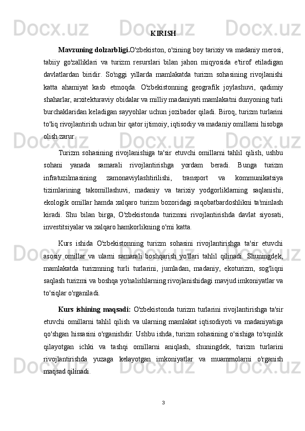 KIRISH
Mavzuning dolzarbligi. O'zbekiston, o'zining boy tarixiy va madaniy merosi,
tabiiy   go'zalliklari   va   turizm   resurslari   bilan   jahon   miqyosida   e'tirof   etiladigan
davlatlardan   biridir.   So'nggi   yillarda   mamlakatda   turizm   sohasining   rivojlanishi
katta   ahamiyat   kasb   etmoqda.   O'zbekistonning   geografik   joylashuvi,   qadimiy
shaharlar, arxitekturaviy obidalar va milliy madaniyati mamlakatni dunyoning turli
burchaklaridan keladigan sayyohlar uchun jozibador qiladi. Biroq, turizm turlarini
to'liq rivojlantirish uchun bir qator ijtimoiy, iqtisodiy va madaniy omillarni hisobga
olish zarur.
Turizm   sohasining   rivojlanishiga   ta'sir   etuvchi   omillarni   tahlil   qilish,   ushbu
sohani   yanada   samarali   rivojlantirishga   yordam   beradi.   Bunga   turizm
infratuzilmasining   zamonaviylashtirilishi,   transport   va   kommunikatsiya
tizimlarining   takomillashuvi,   madaniy   va   tarixiy   yodgorliklarning   saqlanishi,
ekologik omillar  hamda xalqaro turizm bozoridagi  raqobatbardoshlikni  ta'minlash
kiradi.   Shu   bilan   birga,   O'zbekistonda   turizmni   rivojlantirishda   davlat   siyosati,
investitsiyalar va xalqaro hamkorlikning o'rni katta.
Kurs   ishida   O'zbekistonning   turizm   sohasini   rivojlantirishga   ta'sir   etuvchi
asosiy   omillar   va   ularni   samarali   boshqarish   yo'llari   tahlil   qilinadi.   Shuningdek,
mamlakatda   turizmning   turli   turlarini,   jumladan,   madaniy,   ekoturizm,   sog'liqni
saqlash turizmi va boshqa yo'nalishlarning rivojlanishidagi mavjud imkoniyatlar va
to'siqlar o'rganiladi.
Kurs ishining maqsadi:   O'zbekistonda turizm turlarini rivojlantirishga ta'sir
etuvchi   omillarni   tahlil   qilish   va   ularning   mamlakat   iqtisodiyoti   va   madaniyatiga
qo'shgan hissasini o'rganishdir. Ushbu ishda, turizm sohasining o'sishiga to'sqinlik
qilayotgan   ichki   va   tashqi   omillarni   aniqlash,   shuningdek,   turizm   turlarini
rivojlantirishda   yuzaga   kelayotgan   imkoniyatlar   va   muammolarni   o'rganish
maqsad qilinadi.
3 