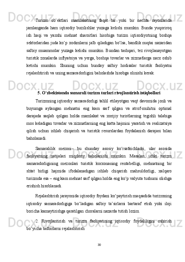 Turizm   ob’ektlari   mamlakatning   faqat   bir   yoki   bir   nechta   rayonlarida
jamlanganda   ham   iqtisodiy   buzilishlar   yuzaga   kelishi   mumkin.   Bunda   yuqoriroq
ish   haqi   va   yaxshi   mehnat   sharoitlari   hisobiga   turizm   iqtisodiyotning   boshqa
sektorlaridan juda ko‘p xodimlarni jalb qiladigan bo‘lsa, bandlik nuqtai nazaridan
salbiy   muammolar   yuzaga   kelishi   mumkin.   Bundan   tashqari,   tez   rivojlanayotgan
turistik  zonalarda inflyatsiya  va yerga, boshqa  tovarlar  va xizmatlarga narx oshib
ketishi   mumkin.   Shuning   uchun   bunday   salbiy   hodisalar   turistik   faoliyatni
rejalashtirish va uning samaradorligini baholashda hisobga olinishi kerak. 
5. O‘zbekistonda samarali turizm turlari rivojlantirish istiqbollari
Turizmning iqtisodiy samaradorligi tahlil etilayotgan vaqt davomida jonli va
buyumga   aylangan   mehnatni   eng   kam   sarf   qilgan   va   atrof-muhitni   optimal
darajada   saqlab   qolgan   holda   mamlakat   va   xorijiy   turistlarning   tegishli   talabiga
mos keladigan tovarlar va xizmatlarning eng katta hajmini yaratish va realizatsiya
qilish   uchun   ishlab   chiqarish   va   turistik   resurslardan   foydalanish   darajasi   bilan
baholanadi.
Samaralilik   mezoni–   bu   shunday   asosiy   ko‘rsatkichlarki,   ular   asosida
faoliyatning   natijalari   miqdoriy   baholanishi   mumkin.   Masalan,   ichki   turizm
samaradorligining   mezonlari   turistik   korxonaning   rentabelligi,   mehnatning   bir
shtat   birligi   hajmida   ifodalanadigan   ishlab   chiqarish   mahsuldorligi,   xalqaro
turizmda esa – eng kam mehnat sarf qilgan holda eng ko‘p valyuta tushumi olishga
erishish hisoblanadi. 
Rejalashtirish jarayonida iqtisodiy foydani ko‘paytirish maqsadida turizmning
iqtisodiy   samaradorligiga   bo‘ladigan   salbiy   ta’sirlarni   bartaraf   etish   yoki   iloji
boricha kamaytirishga qaratilgan choralarni nazarda tutish lozim. 
2.   Rivojlantirish   va   turizm   faoliyatining   iqtisodiy   foydaliligini   oshirish
bo‘yicha tadbirlarni rejalashtirish
30 