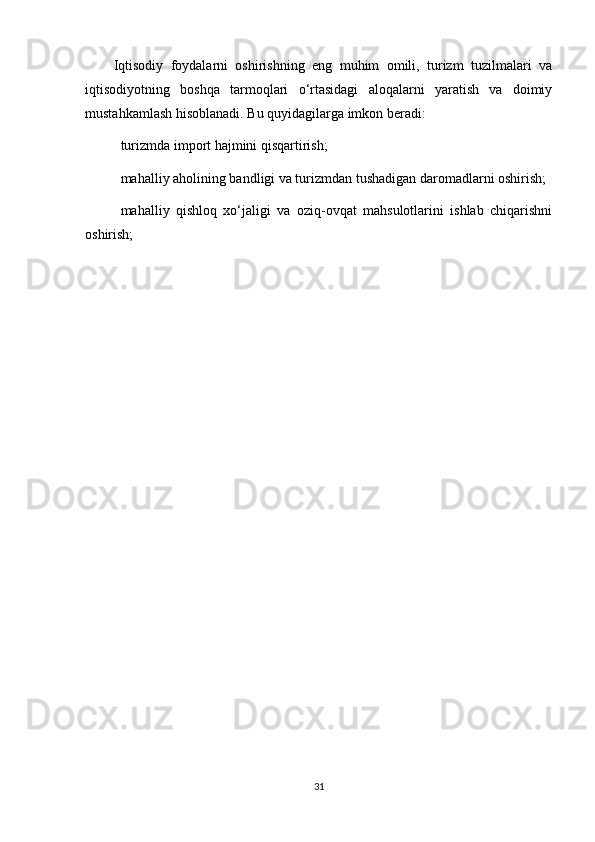 Iqtisodiy   foydalarni   oshirishning   eng   muhim   omili,   turizm   tuzilmalari   va
iqtisodiyotning   boshqa   tarmoqlari   o‘rtasidagi   aloqalarni   yaratish   va   doimiy
mustahkamlash hisoblanadi. Bu quyidagilarga imkon beradi: 
 turizmda import hajmini qisqartirish;
 mahalliy aholining bandligi va turizmdan tushadigan daromadlarni oshirish;
 mahalliy   qishloq   xo‘jaligi   va   oziq-ovqat   mahsulotlarini   ishlab   chiqarishni
oshirish;
31 