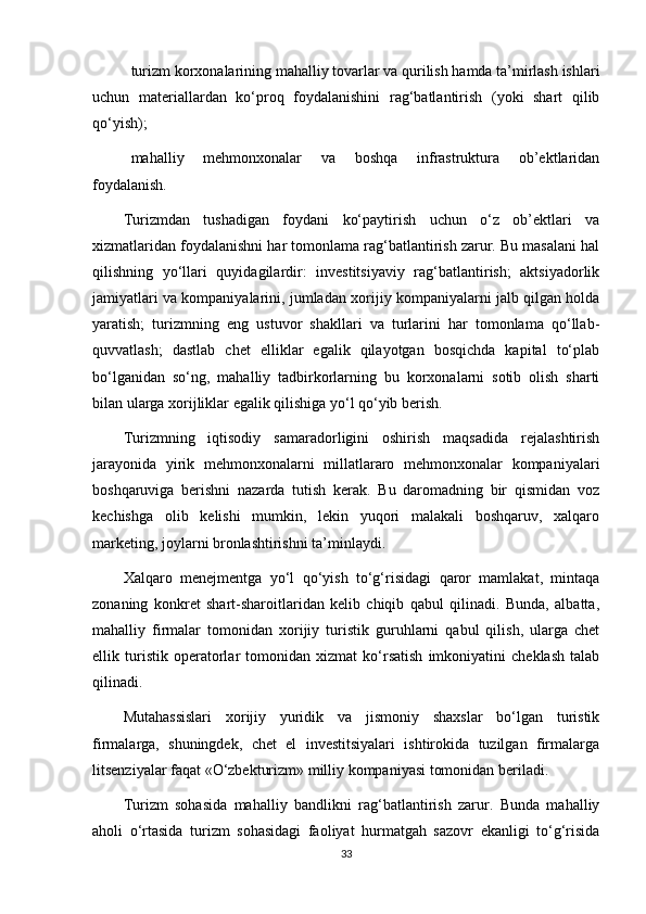  turizm korxonalarining mahalliy tovarlar va qurilish hamda ta’mirlash ishlari
uchun   materiallardan   ko‘proq   foydalanishini   rag‘batlantirish   (yoki   shart   qilib
qo‘yish);
 mahalliy   mehmonxonalar   va   boshqa   infrastruktura   ob’ektlaridan
foydalanish.
Turizmdan   tushadigan   foydani   ko‘paytirish   uchun   o‘z   ob’ektlari   va
xizmatlaridan foydalanishni har tomonlama rag‘batlantirish zarur. Bu masalani hal
qilishning   yo‘llari   quyidagilardir:   investitsiyaviy   rag‘batlantirish;   aktsiyadorlik
jamiyatlari va kompaniyalarini, jumladan xorijiy kompaniyalarni jalb qilgan holda
yaratish;   turizmning   eng   ustuvor   shakllari   va   turlarini   har   tomonlama   qo‘llab-
quvvatlash;   dastlab   chet   elliklar   egalik   qilayotgan   bosqichda   kapital   to‘plab
bo‘lganidan   so‘ng,   mahalliy   tadbirkorlarning   bu   korxonalarni   sotib   olish   sharti
bilan ularga xorijliklar egalik qilishiga yo‘l qo‘yib berish.
Turizmning   iqtisodiy   samaradorligini   oshirish   maqsadida   rejalashtirish
jarayonida   yirik   mehmonxonalarni   millatlararo   mehmonxonalar   kompaniyalari
boshqaruviga   berishni   nazarda   tutish   kerak.   Bu   daromadning   bir   qismidan   voz
kechishga   olib   kelishi   mumkin,   lekin   yuqori   malakali   boshqaruv,   xalqaro
marketing, joylarni bronlashtirishni ta’minlaydi. 
Xalqaro   menejmentga   yo‘l   qo‘yish   to‘g‘risidagi   qaror   mamlakat,   mintaqa
zonaning   konkret   shart-sharoitlaridan   kelib   chiqib   qabul   qilinadi.   Bunda,   albatta,
mahalliy   firmalar   tomonidan   xorijiy   turistik   guruhlarni   qabul   qilish,   ularga   chet
ellik   turistik   operatorlar   tomonidan   xizmat   ko‘rsatish   imkoniyatini   cheklash   talab
qilinadi. 
Mutahassislari   xorijiy   yuridik   va   jismoniy   shaxslar   bo‘lgan   turistik
firmalarga,   shuningdek,   chet   el   investitsiyalari   ishtirokida   tuzilgan   firmalarga
litsenziyalar faqat «O‘zbekturizm» milliy kompaniyasi tomonidan beriladi. 
Turizm   sohasida   mahalliy   bandlikni   rag‘batlantirish   zarur.   Bunda   mahalliy
aholi   o‘rtasida   turizm   sohasidagi   faoliyat   hurmatgah   sazovr   ekanligi   to‘g‘risida
33 