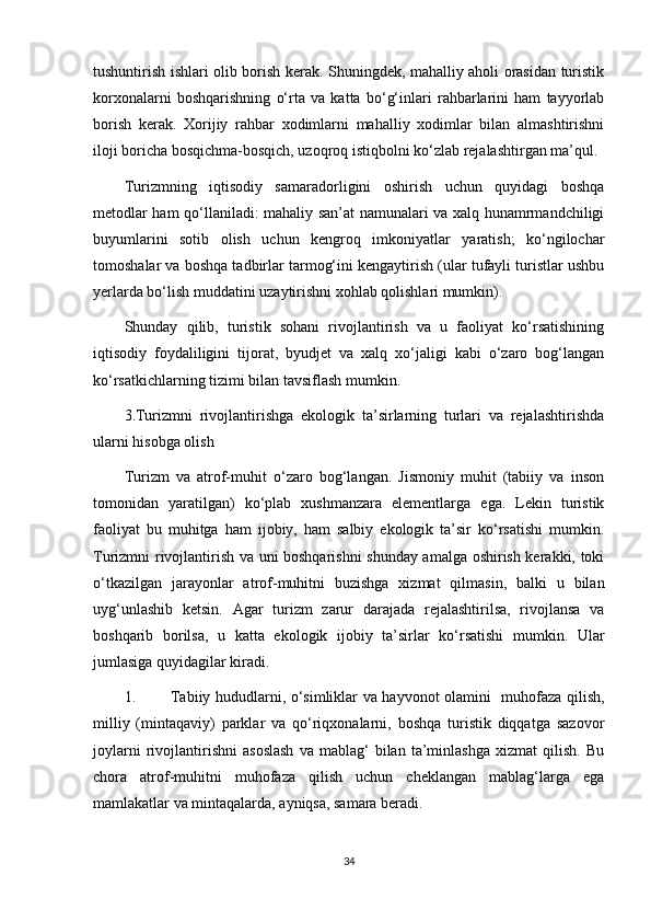 tushuntirish ishlari olib borish kerak. Shuningdek, mahalliy aholi orasidan turistik
korxonalarni   boshqarishning   o‘rta   va   katta   bo‘g‘inlari   rahbarlarini   ham   tayyorlab
borish   kerak.   Xorijiy   rahbar   xodimlarni   mahalliy   xodimlar   bilan   almashtirishni
iloji boricha bosqichma-bosqich, uzoqroq istiqbolni ko‘zlab rejalashtirgan ma’qul. 
Turizmning   iqtisodiy   samaradorligini   oshirish   uchun   quyidagi   boshqa
metodlar ham qo‘llaniladi: mahaliy san’at namunalari va xalq hunamrmandchiligi
buyumlarini   sotib   olish   uchun   kengroq   imkoniyatlar   yaratish;   ko‘ngilochar
tomoshalar va boshqa tadbirlar tarmog‘ini kengaytirish (ular tufayli turistlar ushbu
yerlarda bo‘lish muddatini uzaytirishni xohlab qolishlari mumkin).
Shunday   qilib,   turistik   sohani   rivojlantirish   va   u   faoliyat   ko‘rsatishining
iqtisodiy   foydaliligini   tijorat,   byudjet   va   xalq   xo‘jaligi   kabi   o‘zaro   bog‘langan
ko‘rsatkichlarning tizimi bilan tavsiflash mumkin.
3.Turizmni   rivojlantirishga   ekologik   ta’sirlarning   turlari   va   rejalashtirishda
ularni hisobga olish
Turizm   va   atrof-muhit   o‘zaro   bog‘langan.   Jismoniy   muhit   (tabiiy   va   inson
tomonidan   yaratilgan)   ko‘plab   xushmanzara   elementlarga   ega.   Lekin   turistik
faoliyat   bu   muhitga   ham   ijobiy,   ham   salbiy   ekologik   ta’sir   ko‘rsatishi   mumkin.
Turizmni rivojlantirish va uni boshqarishni shunday amalga oshirish kerakki, toki
o‘tkazilgan   jarayonlar   atrof-muhitni   buzishga   xizmat   qilmasin,   balki   u   bilan
uyg‘unlashib   ketsin.   Agar   turizm   zarur   darajada   rejalashtirilsa,   rivojlansa   va
boshqarib   borilsa,   u   katta   ekologik   ijobiy   ta’sirlar   ko‘rsatishi   mumkin.   Ular
jumlasiga quyidagilar kiradi.
1.  Tabiiy hududlarni, o‘simliklar va hayvonot olamini   muhofaza qilish,
milliy   (mintaqaviy)   parklar   va   qo‘riqxonalarni,   boshqa   turistik   diqqatga   sazovor
joylarni   rivojlantirishni   asoslash   va  mablag‘   bilan  ta’minlashga   xizmat   qilish.   Bu
chora   atrof-muhitni   muhofaza   qilish   uchun   cheklangan   mablag‘larga   ega
mamlakatlar va mintaqalarda, ayniqsa, samara beradi. 
34 