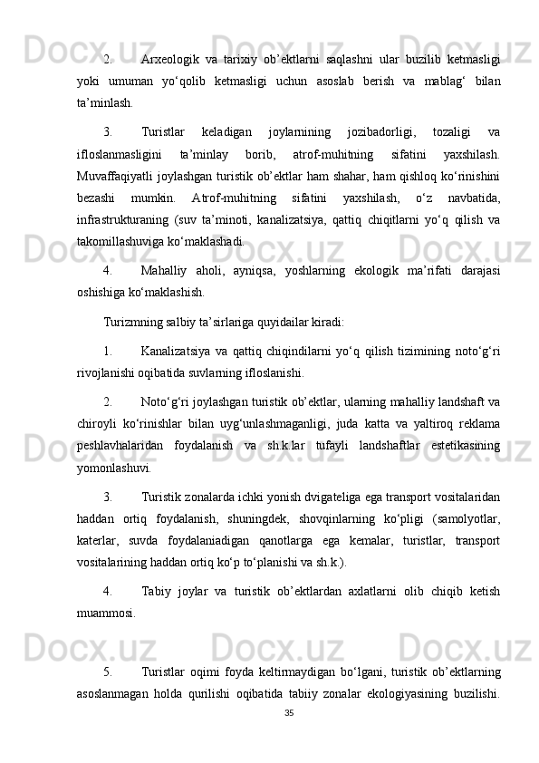 2.  Arxeologik   va   tarixiy   ob’ektlarni   saqlashni   ular   buzilib   ketmasligi
yoki   umuman   yo‘qolib   ketmasligi   uchun   asoslab   berish   va   mablag‘   bilan
ta’minlash.
3.  Turistlar   keladigan   joylarnining   jozibadorligi,   tozaligi   va
ifloslanmasligini   ta’minlay   borib,   atrof-muhitning   sifatini   yaxshilash.
Muvaffaqiyatli joylashgan turistik ob’ektlar ham shahar, ham qishloq ko‘rinishini
bezashi   mumkin.   Atrof-muhitning   sifatini   yaxshilash,   o‘z   navbatida,
infrastrukturaning   (suv   ta’minoti,   kanalizatsiya,   qattiq   chiqitlarni   yo‘q   qilish   va
takomillashuviga ko‘maklashadi.
4.  Mahalliy   aholi,   ayniqsa,   yoshlarning   ekologik   ma’rifati   darajasi
oshishiga ko‘maklashish.
Turizmning salbiy ta’sirlariga quyidailar kiradi:
1.  Kanalizatsiya   va   qattiq   chiqindilarni   yo‘q   qilish   tizimining   noto‘g‘ri
rivojlanishi oqibatida suvlarning ifloslanishi. 
2.  Noto‘g‘ri joylashgan turistik ob’ektlar, ularning mahalliy landshaft va
chiroyli   ko‘rinishlar   bilan   uyg‘unlashmaganligi,   juda   katta   va   yaltiroq   reklama
peshlavhalaridan   foydalanish   va   sh.k.lar   tufayli   landshaftlar   estetikasining
yomonlashuvi. 
3.  Turistik zonalarda ichki yonish dvigateliga ega transport vositalaridan
haddan   ortiq   foydalanish,   shuningdek,   shovqinlarning   ko‘pligi   (samolyotlar,
katerlar,   suvda   foydalaniadigan   qanotlarga   ega   kemalar,   turistlar,   transport
vositalarining haddan ortiq ko‘p to‘planishi va sh.k.).
4.  Tabiy   joylar   va   turistik   ob’ektlardan   axlatlarni   olib   chiqib   ketish
muammosi.
5.  Turistlar   oqimi   foyda   keltirmaydigan   bo‘lgani,   turistik   ob’ektlarning
asoslanmagan   holda   qurilishi   oqibatida   tabiiy   zonalar   ekologiyasining   buzilishi.
35 