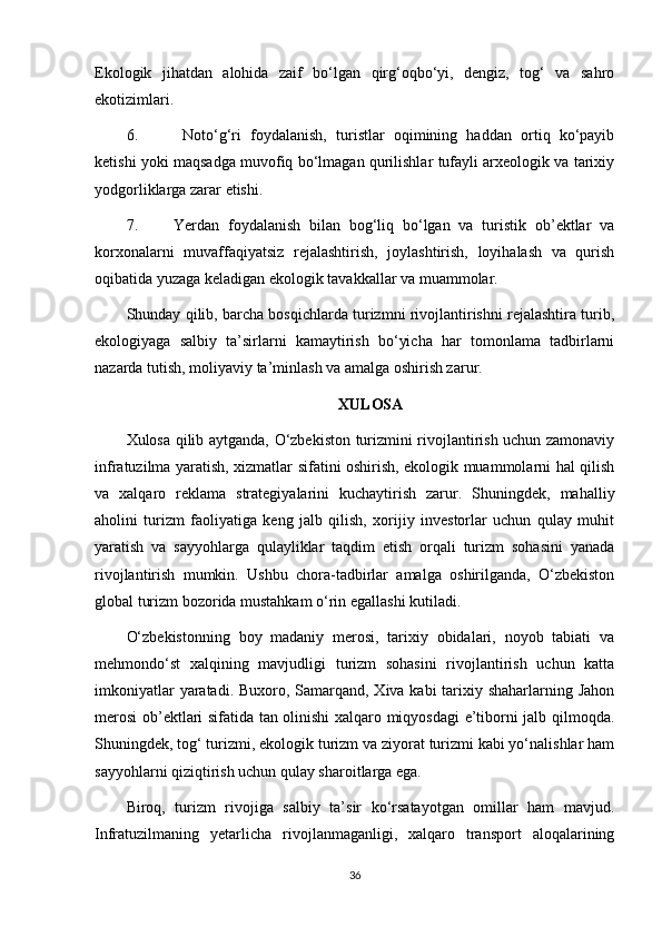 Ekologik   jihatdan   alohida   zaif   bo‘lgan   qirg‘oqbo‘yi,   dengiz,   tog‘   va   sahro
ekotizimlari.
6.    Noto‘g‘ri   foydalanish,   turistlar   oqimining   haddan   ortiq   ko‘payib
ketishi yoki maqsadga muvofiq bo‘lmagan qurilishlar tufayli arxeologik va tarixiy
yodgorliklarga zarar etishi.
7.  Yerdan   foydalanish   bilan   bog‘liq   bo‘lgan   va   turistik   ob’ektlar   va
korxonalarni   muvaffaqiyatsiz   rejalashtirish,   joylashtirish,   loyihalash   va   qurish
oqibatida yuzaga keladigan ekologik tavakkallar va muammolar. 
Shunday qilib, barcha bosqichlarda turizmni rivojlantirishni rejalashtira turib,
ekologiyaga   salbiy   ta’sirlarni   kamaytirish   bo‘yicha   har   tomonlama   tadbirlarni
nazarda tutish, moliyaviy ta’minlash va amalga oshirish zarur.
XULOSA
Xulosa qilib aytganda, O‘zbekiston turizmini rivojlantirish uchun zamonaviy
infratuzilma yaratish, xizmatlar sifatini oshirish, ekologik muammolarni hal qilish
va   xalqaro   reklama   strategiyalarini   kuchaytirish   zarur.   Shuningdek,   mahalliy
aholini   turizm   faoliyatiga   keng   jalb   qilish,   xorijiy   investorlar   uchun   qulay   muhit
yaratish   va   sayyohlarga   qulayliklar   taqdim   etish   orqali   turizm   sohasini   yanada
rivojlantirish   mumkin.   Ushbu   chora-tadbirlar   amalga   oshirilganda,   O‘zbekiston
global turizm bozorida mustahkam o‘rin egallashi kutiladi.
O‘zbekistonning   boy   madaniy   merosi,   tarixiy   obidalari,   noyob   tabiati   va
mehmondo‘st   xalqining   mavjudligi   turizm   sohasini   rivojlantirish   uchun   katta
imkoniyatlar  yaratadi. Buxoro, Samarqand, Xiva kabi tarixiy shaharlarning Jahon
merosi ob’ektlari sifatida tan olinishi xalqaro miqyosdagi e’tiborni jalb qilmoqda.
Shuningdek, tog‘ turizmi, ekologik turizm va ziyorat turizmi kabi yo‘nalishlar ham
sayyohlarni qiziqtirish uchun qulay sharoitlarga ega.
Biroq,   turizm   rivojiga   salbiy   ta’sir   ko‘rsatayotgan   omillar   ham   mavjud.
Infratuzilmaning   yetarlicha   rivojlanmaganligi,   xalqaro   transport   aloqalarining
36 