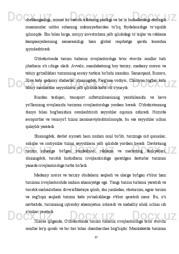 cheklanganligi, xizmat ko‘rsatish sifatining pastligi va ba’zi hududlardagi ekologik
muammolar   ushbu   sohaning   imkoniyatlaridan   to‘liq   foydalanishga   to‘sqinlik
qilmoqda. Shu bilan birga, xorijiy investorlarni jalb qilishdagi to‘siqlar va reklama
kampaniyalarining   samarasizligi   ham   global   raqobatga   qarshi   kurashni
qiyinlashtiradi.
O'zbekistonda   turizm   turlarini   rivojlantirishga   ta'sir   etuvchi   omillar   turli
jihatlarni  o'z   ichiga  oladi.  Avvalo,  mamlakatning  boy  tarixiy,  madaniy  merosi   va
tabiiy go'zalliklari turizmning asosiy turtkisi bo'lishi mumkin. Samarqand, Buxoro,
Xiva kabi qadimiy shaharlar, shuningdek, Farg'ona vodiysi, Chimyon tog'lari kabi
tabiiy manzaralar sayyohlarni jalb qilishda katta rol o'ynaydi.
Bundan   tashqari,   transport   infratuzilmasining   yaxshilanishi   va   havo
yo'llarining   rivojlanishi   turizmni   rivojlantirishga   yordam   beradi.   O'zbekistonning
dunyo   bilan   bog'lanishini   osonlashtirish   sayyohlar   oqimini   oshiradi.   Hozirda
aeroportlar   va   temiryo'l   tizimi   zamonaviylashtirilmoqda,   bu   esa   sayyohlar   uchun
qulaylik yaratadi.
Shuningdek,   davlat   siyosati   ham   muhim   omil   bo'lib,   turizmga   oid   qonunlar,
soliqlar   va   imtiyozlar   tizimi   sayyohlarni   jalb   qilishda   yordam   beradi.   Davlatning
turizm   sohasiga   bo'lgan   yondashuvi,   reklama   va   marketing   faoliyatlari,
shuningdek,   turistik   hududlarni   rivojlantirishga   qaratilgan   dasturlar   turizmni
yanada rivojlantirishga turtki bo'ladi.
Madaniy   meros   va   tarixiy   obidalarni   saqlash   va   ularga   bo'lgan   e'tibor   ham
turizmni rivojlantirishda muhim ahamiyatga ega. Yangi turizm turlarini yaratish va
turistik mahsulotlarni diversifikatsiya qilish, shu jumladan, ekoturizm, agrar turizm
va   sog'liqni   saqlash   turizmi   kabi   yo'nalishlarga   e'tibor   qaratish   zarur.   Bu,   o'z
navbatida,   turizmning   iqtisodiy   ahamiyatini   oshiradi   va   mahalliy   aholi   uchun   ish
o'rinlari yaratadi.
Xulosa qilganda, O'zbekistonda turizm turlarini rivojlantirishga ta'sir etuvchi
omillar ko'p qirrali va bir-biri bilan chambarchas bog'liqdir. Mamlakatda turizmni
37 