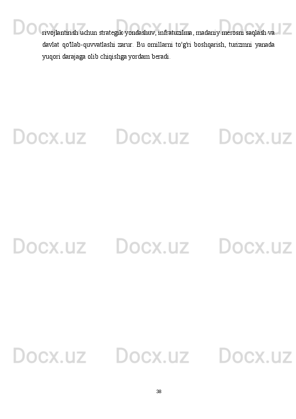 rivojlantirish uchun strategik yondashuv, infratuzilma, madaniy merosni saqlash va
davlat   qo'llab-quvvatlashi   zarur.   Bu   omillarni   to'g'ri   boshqarish,   turizmni   yanada
yuqori darajaga olib chiqishga yordam beradi.
38 