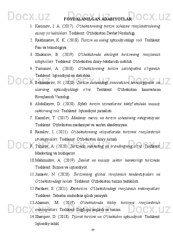 FOYDALANILGAN ADABIYOTLAR
1. Karimov,   I.   A.   (2017).   O'zbekistonning   turizm   sohasini   rivojlantirishning
asosiy yo'nalishlari . Toshkent: O'zbekiston Davlat Noshirligi.
2. Rakhmatov,   K.   K.   (2018).   Turizm   va   uning   iqtisodiyotdagi   roli .   Toshkent:
Fan va texnologiya.
3. Shukurov,   B.   (2019).   O'zbekistonda   ekologik   turizmning   rivojlanish
istiqbollari . Toshkent: O'zbekiston ilmiy-tekshirish instituti.
4. Tursunov,   A.   (2018).   O'zbekistonning   turizm   salohiyatini   o'rganish .
Tashkent: Iqtisodiyot va statistika.
5. Beknazarov,   N.   (2020).   Turizm   sohasidagi   innovatsion   texnologiyalar   va
ularning   iqtisodiyotdagi   o'rni .   Tashkent:   O'zbekiston   Innovatsion
Rivojlanish Vazirligi.
6. Abdullayev,   D.   (2020).   Sifatli   turizm   xizmatlarini   taklif   etishda   xususiy
sektorning roli . Toshkent: Iqtisodiyot jurnalisti.
7. Kamilov,   T.   (2017).   Madaniy   meros   va   turizm   sohasining   integratsiyasi .
Toshkent: O'zbekiston madaniyat va san'ati akademiyasi.
8. Rasulov,   I.   (2021).   O'zbekistonning   viloyatlarida   turizmni   rivojlantirish
strategiyalari . Toshkent: O'zbekiston ilmiy jurnali.
9. Tohirov,   A.   (2020).   Turizmda   marketing   va   brendingning   o'rni .   Toshkent:
Marketing va boshqaruv.
10. Mahmudov,   A.   (2019).   Davlat   va   xususiy   sektor   hamkorligi   turizmda .
Toshkent: Biznes va iqtisodiyot.
11. Jumaev,   N.   (2020).   Turizmning   global   rivojlanish   tendentsiyalari   va
O'zbekistondagi holati . Toshkent: O'zbekiston turizm tashkiloti.
12. Pardaev,   S.   (2021).   Ekoturizm:   O'zbekistondagi   rivojlanish   imkoniyatlari .
Toshkent: Tabiatni muhofaza qilish jamiyati.
13. Ahamov,   M.   (2019).   O'zbekistonda   tibbiy   turizmni   rivojlantirish
imkoniyatlari . Toshkent: Sog'liqni saqlash va turizm.
14. Sharipov,   D.   (2018).   Tijorat   turizmi   va   O'zbekiston   iqtisodiyoti .   Toshkent:
Iqtisodiy tahlil.
39 