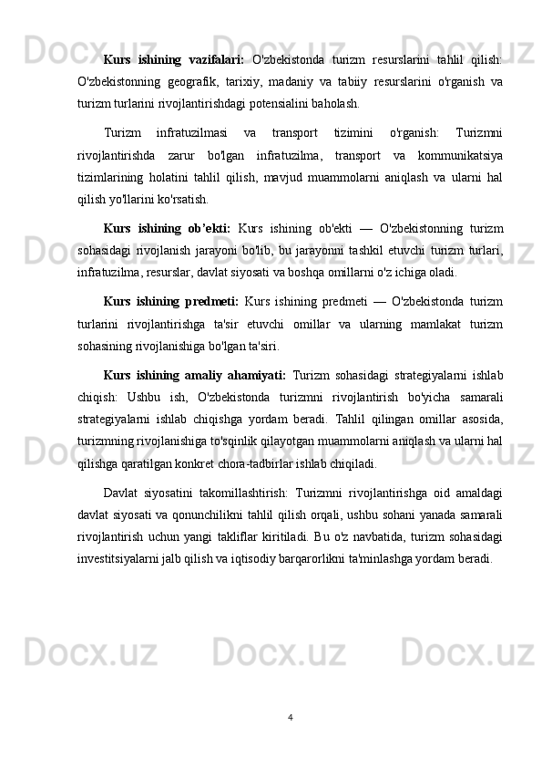 Kurs   ishining   vazifalari:   O'zbekistonda   turizm   resurslarini   tahlil   qilish:
O'zbekistonning   geografik,   tarixiy,   madaniy   va   tabiiy   resurslarini   o'rganish   va
turizm turlarini rivojlantirishdagi potensialini baholash.
Turizm   infratuzilmasi   va   transport   tizimini   o'rganish:   Turizmni
rivojlantirishda   zarur   bo'lgan   infratuzilma,   transport   va   kommunikatsiya
tizimlarining   holatini   tahlil   qilish,   mavjud   muammolarni   aniqlash   va   ularni   hal
qilish yo'llarini ko'rsatish.
Kurs   ishining   ob’ekti:   Kurs   ishining   ob'ekti   —   O'zbekistonning   turizm
sohasidagi   rivojlanish   jarayoni   bo'lib,   bu   jarayonni   tashkil   etuvchi   turizm   turlari,
infratuzilma, resurslar, davlat siyosati va boshqa omillarni o'z ichiga oladi.
Kurs   ishining   predmeti:   Kurs   ishining   predmeti   —   O'zbekistonda   turizm
turlarini   rivojlantirishga   ta'sir   etuvchi   omillar   va   ularning   mamlakat   turizm
sohasining rivojlanishiga bo'lgan ta'siri.
Kurs   ishining   amaliy   ahamiyati:   Turizm   sohasidagi   strategiyalarni   ishlab
chiqish:   Ushbu   ish,   O'zbekistonda   turizmni   rivojlantirish   bo'yicha   samarali
strategiyalarni   ishlab   chiqishga   yordam   beradi.   Tahlil   qilingan   omillar   asosida,
turizmning rivojlanishiga to'sqinlik qilayotgan muammolarni aniqlash va ularni hal
qilishga qaratilgan konkret chora-tadbirlar ishlab chiqiladi.
Davlat   siyosatini   takomillashtirish:   Turizmni   rivojlantirishga   oid   amaldagi
davlat siyosati  va qonunchilikni tahlil qilish orqali, ushbu sohani yanada samarali
rivojlantirish   uchun   yangi   takliflar   kiritiladi.   Bu   o'z   navbatida,   turizm   sohasidagi
investitsiyalarni jalb qilish va iqtisodiy barqarorlikni ta'minlashga yordam beradi.
4 