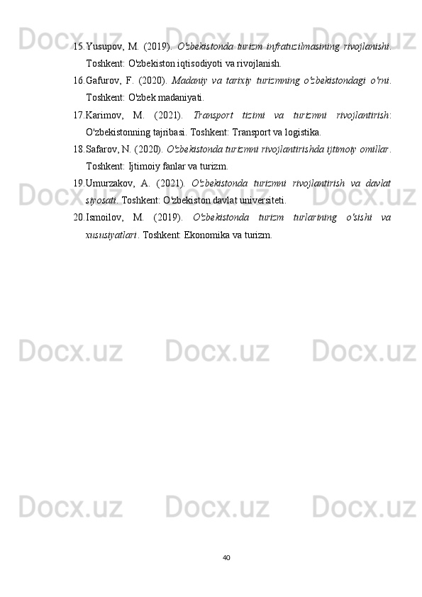 15. Yusupov,   M.   (2019).   O'zbekistonda   turizm   infratuzilmasining   rivojlanishi .
Toshkent: O'zbekiston iqtisodiyoti va rivojlanish.
16. Gafurov,   F.   (2020).   Madaniy   va   tarixiy   turizmning   o'zbekistondagi   o'rni .
Toshkent: O'zbek madaniyati.
17. Karimov,   M.   (2021).   Transport   tizimi   va   turizmni   rivojlantirish :
O'zbekistonning tajribasi. Toshkent: Transport va logistika.
18. Safarov, N. (2020).  O'zbekistonda turizmni rivojlantirishda ijtimoiy omillar .
Toshkent: Ijtimoiy fanlar va turizm.
19. Umurzakov,   A.   (2021).   O'zbekistonda   turizmni   rivojlantirish   va   davlat
siyosati .  Toshkent: O'zbekiston davlat universiteti.
20. Ismoilov,   M.   (2019).   O'zbekistonda   turizm   turlarining   o'sishi   va
xususiyatlari .  Toshkent: Ekonomika va turizm.
40 