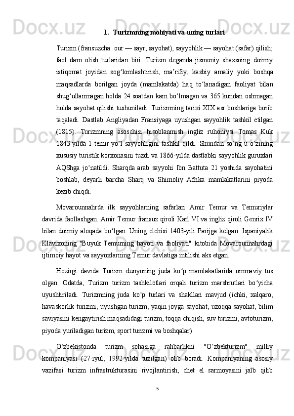1. Turizmning mohiyati va uning turlari
Turizm (fransuzcha: our — sayr, sayohat), sayyohlik — sayohat (safar) qilish;
faol   dam   olish   turlaridan   biri.   Turizm   deganda   jismoniy   shaxsning   doimiy
istiqomat   joyidan   sog lomlashtirish,   ma rifiy,   kasbiyʻ ʼ   amaliy   yoki   boshqa
maqsadlarda   borilgan   joyda   (mamlakatda)   haq   to lanadigan   faoliyat   bilan	
ʻ
shug ullanmagan holda 24 soatdan kam bo‘lmagan va 365 kundan oshmagan	
ʻ
holda sayohat qilishi tushuniladi. Turizmning tarixi XIX asr boshlariga borib
taqaladi.   Dastlab   Angliyadan   Fransiyaga   uyushgan   sayyohlik   tashkil   etilgan
(1815).   Turizmning   asoschisi   hisoblanmish   ingliz   ruhoniysi   Tomas   Kuk
1843-yilda   1-temir   yo l   sayyohligini   tashkil   qildi.  Shundan   so ng   u  o zining	
ʻ ʻ ʻ
xususiy turistik korxonasini tuzdi va 1866-yilda dastlabki sayyohlik guruxlari
AQShga   jo natildi.   Sharqda   arab   sayyohi   Ibn   Battuta   21   yoshida   sayohatini	
ʻ
boshlab,   deyarli   barcha   Sharq   va   Shimoliy   Afrika   mamlakatlarini   piyoda
kezib chiqdi.
Movarounnahrda   ilk   sayyohlarning   safarlari   Amir   Temur   va   Temuriylar
davrida faollashgan. Amir Temur fransuz qiroli Karl VI va ingliz qiroli Genrix IV
bilan doimiy  aloqada bo lgan.  Uning elchisi  1403-yili  Parijga  kelgan.  Ispaniyalik	
ʻ
Klavixoning   "Buyuk   Temurning   hayoti   va   faoliyati"   kitobida   Movarounnahrdagi
ijtimoiy hayot va sayyoxlarning Temur davlatiga intilishi aks etgan.
Hozirgi   davrda   Turizm   dunyoning   juda   ko p   mamlakatlarida   ommaviy   tus	
ʻ
olgan.   Odatda,   Turizm   turizm   tashkilotlari   orqali   turizm   marshrutlari   bo yicha	
ʻ
uyushtiriladi.   Turizmning   juda   ko p   turlari   va   shakllari   mavjud   (ichki,   xalqaro,	
ʻ
havaskorlik turizmi, uyushgan turizm, yaqin joyga sayohat, uzoqqa sayohat, bilim
saviyasini kengaytirish maqsadidagi turizm, toqqa chiqish, suv turizmi, avtoturizm,
piyoda yuriladigan turizm, sport turizmi va boshqalar).
O zbekistonda   turizm   sohasiga   rahbarlikni   "O zbekturizm"   milliy	
ʻ ʻ
kompaniyasi   (27-iyul,   1992-yilda   tuzilgan)   olib   boradi.   Kompaniyaning   asosiy
vazifasi   turizm   infrastrukturasini   rivojlantirish,   chet   el   sarmoyasini   jalb   qilib
5 
