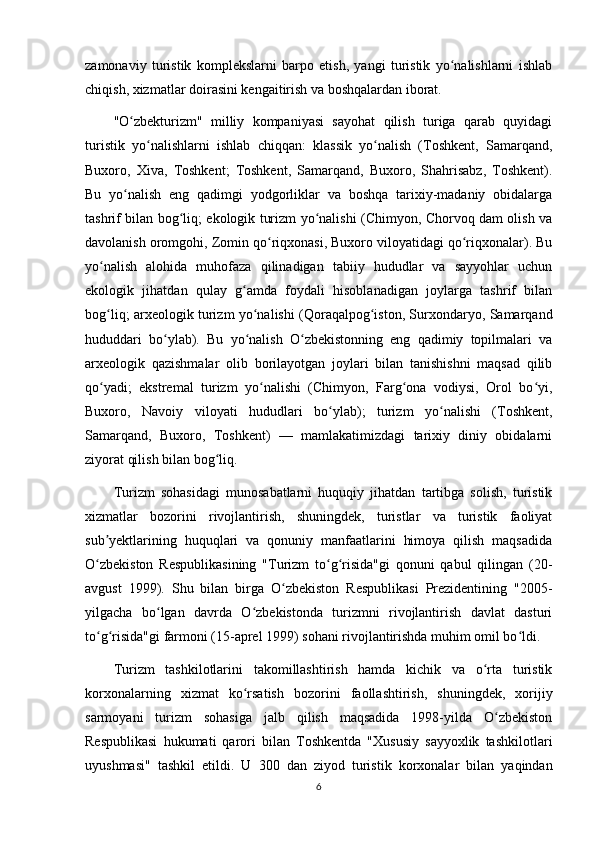 zamonaviy   turistik   komplekslarni   barpo   etish,   yangi   turistik   yo nalishlarni   ishlabʻ
chiqish, xizmatlar doirasini kengaitirish va boshqalardan iborat.
"O zbekturizm"   milliy   kompaniyasi   sayohat   qilish   turiga   qarab   quyidagi	
ʻ
turistik   yo nalishlarni   ishlab   chiqqan:   klassik   yo nalish   (Toshkent,   Samarqand,	
ʻ ʻ
Buxoro,   Xiva,   Toshkent;   Toshkent,   Samarqand,   Buxoro,   Shahrisabz,   Toshkent).
Bu   yo nalish   eng   qadimgi   yodgorliklar   va   boshqa   tarixiy-madaniy   obidalarga	
ʻ
tashrif bilan bog liq; ekologik turizm yo nalishi (Chimyon, Chorvoq dam olish va	
ʻ ʻ
davolanish oromgohi, Zomin qo riqxonasi, Buxoro viloyatidagi qo riqxonalar). Bu	
ʻ ʻ
yo nalish   alohida   muhofaza   qilinadigan   tabiiy   hududlar   va   sayyohlar   uchun	
ʻ
ekologik   jihatdan   qulay   g amda   foydali   hisoblanadigan   joylarga   tashrif   bilan	
ʻ
bog liq; arxeologik turizm yo nalishi (Qoraqalpog iston, Surxondaryo, Samarqand	
ʻ ʻ ʻ
hududdari   bo ylab).   Bu   yo nalish   O zbekistonning   eng   qadimiy   topilmalari   va	
ʻ ʻ ʻ
arxeologik   qazishmalar   olib   borilayotgan   joylari   bilan   tanishishni   maqsad   qilib
qo yadi;   ekstremal   turizm   yo nalishi   (Chimyon,   Farg ona   vodiysi,   Orol   bo yi,	
ʻ ʻ ʻ ʻ
Buxoro,   Navoiy   viloyati   hududlari   bo ylab);   turizm   yo nalishi   (Toshkent,	
ʻ ʻ
Samarqand,   Buxoro,   Toshkent)   —   mamlakatimizdagi   tarixiy   diniy   obidalarni
ziyorat qilish bilan bog liq.	
ʻ
Turizm   sohasidagi   munosabatlarni   huquqiy   jihatdan   tartibga   solish,   turistik
xizmatlar   bozorini   rivojlantirish,   shuningdek,   turistlar   va   turistik   faoliyat
sub yektlarining   huquqlari   va   qonuniy   manfaatlarini   himoya   qilish   maqsadida	
ʼ
O zbekiston   Respublikasining   "Turizm   to g risida"gi   qonuni   qabul   qilingan   (20-
ʻ ʻ ʻ
avgust   1999).   Shu   bilan   birga   O zbekiston   Respublikasi   Prezidentining   "2005-	
ʻ
yilgacha   bo lgan   davrda   O zbekistonda   turizmni   rivojlantirish   davlat   dasturi	
ʻ ʻ
to g risida"gi farmoni (15-aprel 1999) sohani rivojlantirishda muhim omil bo ldi.	
ʻ ʻ ʻ
Turizm   tashkilotlarini   takomillashtirish   hamda   kichik   va   o rta   turistik	
ʻ
korxonalarning   xizmat   ko rsatish   bozorini   faollashtirish,   shuningdek,   xorijiy	
ʻ
sarmoyani   turizm   sohasiga   jalb   qilish   maqsadida   1998-yilda   O zbekiston	
ʻ
Respublikasi   hukumati   qarori   bilan   Toshkentda   "Xususiy   sayyoxlik   tashkilotlari
uyushmasi"   tashkil   etildi.   U   300   dan   ziyod   turistik   korxonalar   bilan   yaqindan
6 