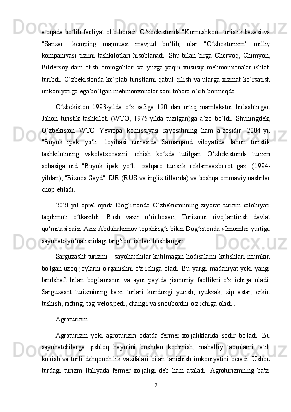 aloqada bo lib faoliyat olib boradi. O zbekistonda "Kumushkon" turistik bazasi vaʻ ʻ
"Sanzar"   kemping   majmuasi   mavjud   bo lib,   ular   "O zbekturizm"   milliy	
ʻ ʻ
kompaniyasi   tizimi   tashkilotlari   hisoblanadi.   Shu   bilan   birga   Chorvoq,   Chimyon,
Bildersoy   dam   olish   oromgohlari   va   yuzga   yaqin   xususiy   mehmonxonalar   ishlab
turibdi. O zbekistonda  ko plab turistlarni  qabul  qilish va ularga xizmat  ko rsatish	
ʻ ʻ ʻ
imkoniyatiga ega bo lgan mehmonxonalar soni tobora o sib bormoqda.	
ʻ ʻ
O zbekiston   1993-yilda   o z   safiga   120   dan   ortiq   mamlakatni   birlashtirgan	
ʻ ʻ
Jahon   turistik   tashkiloti   (WTO;   1975-yilda   tuzilgan)ga   a zo   bo ldi.   Shuningdek,	
ʼ ʻ
O zbekiston   WTO   Yevropa   komissiyasi   rayosatining   ham   a zosidir.   2004-yil	
ʻ ʼ
"Buyuk   ipak   yo li"   loyihasi   doirasida   Samarqand   viloyatida   Jahon   turistik	
ʻ
tashkilotining   vakolatxonasini   ochish   ko zda   tutilgan.   O zbekistonda   turizm	
ʻ ʻ
sohasiga   oid   "Buyuk   ipak   yo li"   xalqaro   turistik   reklamaaxborot   gaz.   (1994-	
ʻ
yildan), "Biznes Gayd" JUR (RUS va ingliz tillarida) va boshqa ommaviy nashrlar
chop etiladi.
2021-yil   aprel   oyida   Dog istonda   O zbekistonning   ziyorat   turizm   salohiyati
ʻ ʻ
taqdimoti   o tkazildi.   Bosh   vazir   o rinbosari,   Turizmni   rivojlantirish   davlat	
ʻ ʻ
qo mitasi raisi Aziz Abduhakimov topshirig i bilan Dog istonda «Imomlar yurtiga	
ʻ ʻ ʻ
sayohat» yo nalishidagi targ ibot ishlari boshlangan.	
ʻ ʻ
Sarguzasht  turizmi - sayohatchilar kutilmagan hodisalarni kutishlari mumkin
bo'lgan uzoq joylarni o'rganishni o'z ichiga oladi. Bu yangi madaniyat yoki yangi
landshaft   bilan   bog'lanishni   va   ayni   paytda   jismoniy   faollikni   o'z   ichiga   oladi.
Sarguzasht   turizmining   ba'zi   turlari   kunduzgi   yurish,   ryukzak,   zip   astar,   erkin
tushish, rafting, tog’velosipedi, chang'i va snoubordni o'z ichiga oladi..
Agroturizm
Agroturizm   yoki   agroturizm   odatda   fermer   xo'jaliklarida   sodir   bo'ladi.   Bu
sayohatchilarga   qishloq   hayotini   boshdan   kechirish,   mahalliy   taomlarni   tatib
ko'rish va turli dehqonchilik vazifalari  bilan tanishish  imkoniyatini beradi. Ushbu
turdagi   turizm   Italiyada   fermer   xo'jaligi   deb   ham   ataladi.   Agroturizmning   ba'zi
7 