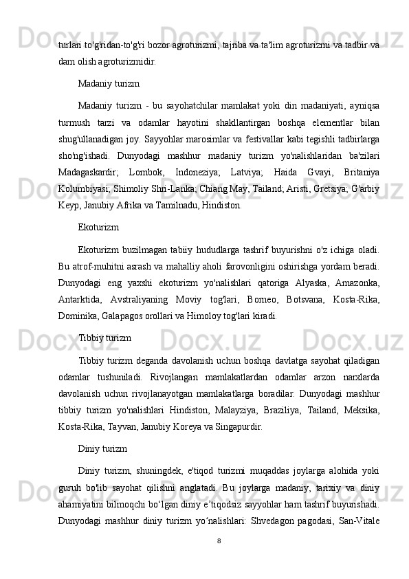 turlari to'g'ridan-to'g'ri bozor agroturizmi, tajriba va ta'lim agroturizmi va tadbir va
dam olish agroturizmidir.
Madaniy turizm
Madaniy   turizm   -   bu   sayohatchilar   mamlakat   yoki   din   madaniyati,   ayniqsa
turmush   tarzi   va   odamlar   hayotini   shakllantirgan   boshqa   elementlar   bilan
shug'ullanadigan joy. Sayyohlar marosimlar va festivallar kabi tegishli tadbirlarga
sho'ng'ishadi.   Dunyodagi   mashhur   madaniy   turizm   yo'nalishlaridan   ba'zilari
Madagaskardir;   Lombok,   Indoneziya;   Latviya;   Haida   Gvayi,   Britaniya
Kolumbiyasi; Shimoliy Shri-Lanka; Chiang May, Tailand; Aristi, Gretsiya; G'arbiy
Keyp, Janubiy Afrika va Tamilnadu, Hindiston.
Ekoturizm
Ekoturizm   buzilmagan   tabiiy   hududlarga   tashrif   buyurishni   o'z   ichiga   oladi.
Bu atrof-muhitni asrash va mahalliy aholi farovonligini oshirishga yordam beradi.
Dunyodagi   eng   yaxshi   ekoturizm   yo'nalishlari   qatoriga   Alyaska,   Amazonka,
Antarktida,   Avstraliyaning   Moviy   tog'lari,   Borneo,   Botsvana,   Kosta-Rika,
Dominika, Galapagos orollari va Himoloy tog'lari kiradi.
Tibbiy turizm
Tibbiy   turizm   deganda   davolanish   uchun   boshqa   davlatga   sayohat   qiladigan
odamlar   tushuniladi.   Rivojlangan   mamlakatlardan   odamlar   arzon   narxlarda
davolanish   uchun   rivojlanayotgan   mamlakatlarga   boradilar.   Dunyodagi   mashhur
tibbiy   turizm   yo'nalishlari   Hindiston,   Malayziya,   Braziliya,   Tailand,   Meksika,
Kosta-Rika, Tayvan, Janubiy Koreya va Singapurdir.
Diniy turizm
Diniy   turizm,   shuningdek,   e'tiqod   turizmi   muqaddas   joylarga   alohida   yoki
guruh   bo'lib   sayohat   qilishni   anglatadi.   Bu   joylarga   madaniy,   tarixiy   va   diniy
ahamiyatini bilmoqchi bo‘lgan diniy e’tiqodsiz sayyohlar ham tashrif buyurishadi.
Dunyodagi   mashhur   diniy   turizm   yo nalishlari:   Shvedagon   pagodasi,   San-Vitaleʻ
8 