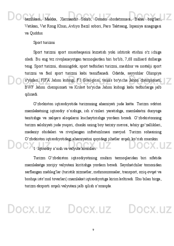 bazilikasi,   Makka,   Xarmandir   Sohib,   Osmon   ibodatxonasi,   Bahai   bog lari,ʻ
Vatikan, Vat Rong Khun, Avliyo Bazil sobori, Paro Taktsang, Ispaniya sinagogasi
va Quddus.
Sport turizmi 
Sport   turizmi   sport   musobaqasini   kuzatish   yoki   ishtirok   etishni   o'z   ichiga
oladi.   Bu   eng   tez   rivojlanayotgan   tarmoqlardan   biri   bo'lib,   7,68   milliard   dollarga
teng. Sport turizmi, shuningdek, sport tadbirlari turizmi, mashhur va nostalji sport
turizmi   va   faol   sport   turizmi   kabi   tasniflanadi.   Odatda,   sayyohlar   Olimpiya
o'yinlari,   FIFA   Jahon   kubogi,   F1   Gran-prisi,   tennis   bo'yicha   Jahon   chempionati,
BWF   Jahon   chempionati   va   Kriket   bo'yicha   Jahon   kubogi   kabi   tadbirlarga   jalb
qilinadi.
O‘zbekiston   iqtisodiyotida   turizmning   ahamiyati   juda   katta.   Turizm   sektori
mamlakatning   iqtisodiy   o‘sishiga,   ish   o‘rinlari   yaratishga,   mamlakatni   dunyoga
tanitishga   va   xalqaro   aloqalarni   kuchaytirishga   yordam   beradi.   O‘zbekistonning
turizm salohiyati juda yuqori, chunki uning boy tarixiy merosi, tabiiy go‘zalliklari,
madaniy   obidalari   va   rivojlangan   infratuzilmasi   mavjud.   Turizm   sohasining
O‘zbekiston iqtisodiyotidagi ahamiyatini quyidagi jihatlar orqali ko‘rish mumkin:
1. Iqtisodiy o‘sish va valyuta kirimlari:
Turizm   O‘zbekiston   iqtisodiyotining   muhim   tarmoqlaridan   biri   sifatida
mamlakatga   xorijiy   valyutani   kiritishga   yordam   beradi.   Sayohatchilar   tomonidan
sarflangan mablag‘lar (turistik xizmatlar, mehmonxonalar, transport, oziq-ovqat va
boshqa iste’mol tovarlari) mamlakat iqtisodiyotiga kirim keltiradi. Shu bilan birga,
turizm eksporti orqali valyutani jalb qilish o‘smoqda.
9 
