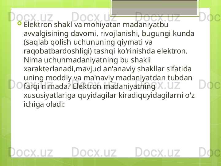 
Elektron shakl va mohiyatan madaniyatbu 
avvalgisining davomi, rivojlanishi, bugungi kunda 
(saqlab qolish uchununing qiymati va 
raqobatbardoshligi) tashqi ko'rinishda elektron. 
Nima uchunmadaniyatning bu shakli 
xarakterlanadi,mavjud an'anaviy shakllar sifatida 
uning moddiy va ma'naviy madaniyatdan tubdan 
farqi nimada? Elektron madaniyatning 
xususiyatlariga quyidagilar kiradiquyidagilarni o'z 
ichiga oladi:                                             
