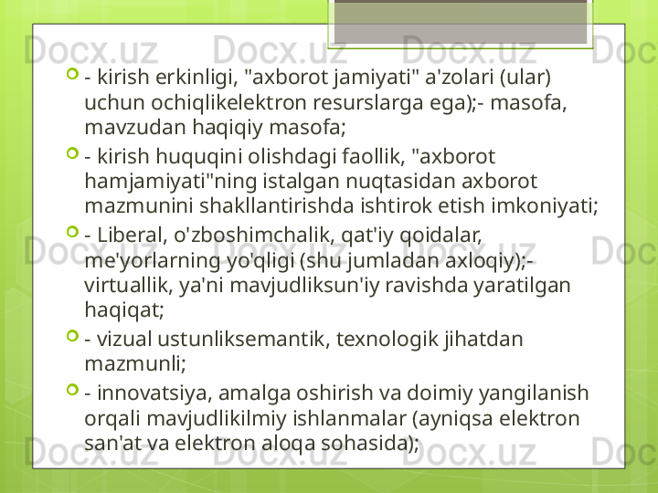 
- kirish erkinligi, "axborot jamiyati" a'zolari (ular) 
uchun ochiqlikelektron resurslarga ega);- masofa, 
mavzudan haqiqiy masofa;

- kirish huquqini olishdagi faollik, "axborot 
hamjamiyati"ning istalgan nuqtasidan axborot 
mazmunini shakllantirishda ishtirok etish imkoniyati;

- Liberal, o'zboshimchalik, qat'iy qoidalar, 
me'yorlarning yo'qligi (shu jumladan axloqiy);- 
virtuallik, ya'ni mavjudliksun'iy ravishda yaratilgan 
haqiqat;

- vizual ustunliksemantik, texnologik jihatdan 
mazmunli;

- innovatsiya, amalga oshirish va doimiy yangilanish 
orqali mavjudlikilmiy ishlanmalar (ayniqsa elektron 
san'at va elektron aloqa sohasida);                                             