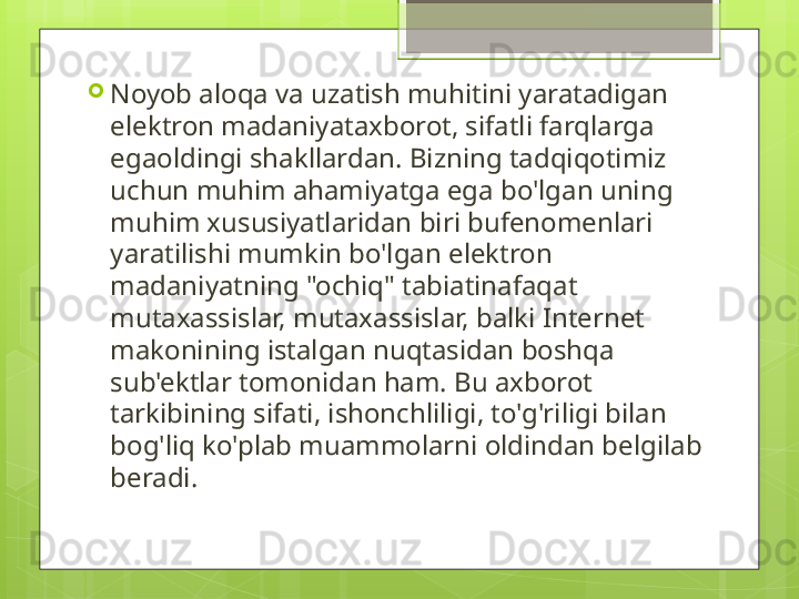 
Noyob aloqa va uzatish muhitini yaratadigan 
elektron madaniyataxborot, sifatli farqlarga 
egaoldingi shakllardan. Bizning tadqiqotimiz 
uchun muhim ahamiyatga ega bo'lgan uning 
muhim xususiyatlaridan biri bufenomenlari 
yaratilishi mumkin bo'lgan elektron 
madaniyatning "ochiq" tabiatinafaqat 
mutaxassislar, mutaxassislar, balki Internet 
makonining istalgan nuqtasidan boshqa 
sub'ektlar tomonidan ham. Bu axborot 
tarkibining sifati, ishonchliligi, to'g'riligi bilan 
bog'liq ko'plab muammolarni oldindan belgilab 
beradi.                                             