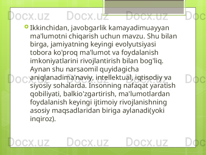 
Ikkinchidan, javobgarlik kamayadimuayyan 
ma'lumotni chiqarish uchun mavzu. Shu bilan 
birga, jamiyatning keyingi evolyutsiyasi 
tobora ko'proq ma'lumot va foydalanish 
imkoniyatlarini rivojlantirish bilan bog'liq. 
Aynan shu narsaomil quyidagicha 
aniqlanadima'naviy, intellektual, iqtisodiy va 
siyosiy sohalarda. Insonning nafaqat yaratish 
qobiliyati, balkio'zgartirish, ma'lumotlardan 
foydalanish keyingi ijtimoiy rivojlanishning 
asosiy maqsadlaridan biriga aylanadi(yoki 
inqiroz).                                             
