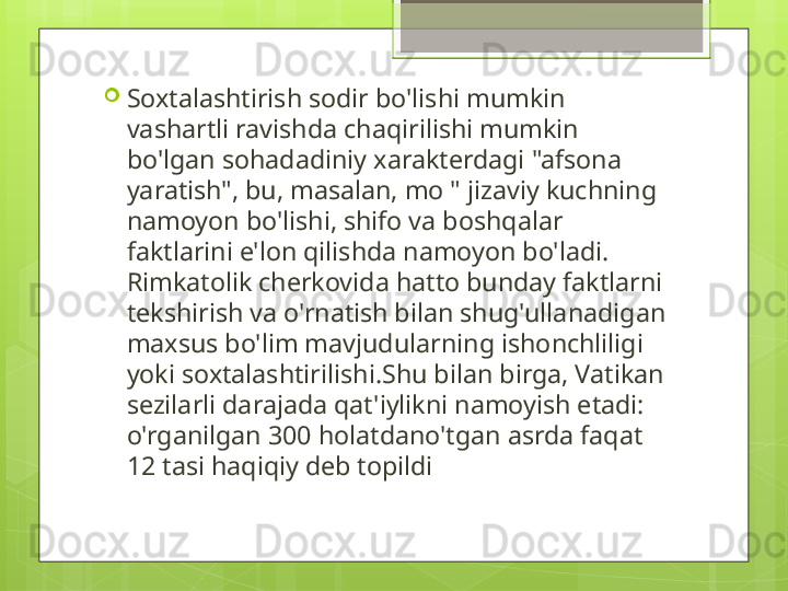 
Soxtalashtirish sodir bo'lishi mumkin 
vashartli ravishda chaqirilishi mumkin 
bo'lgan sohadadiniy xarakterdagi "afsona 
yaratish", bu, masalan, mo " jizaviy kuchning 
namoyon bo'lishi, shifo va boshqalar 
faktlarini e'lon qilishda namoyon bo'ladi. 
Rimkatolik cherkovida hatto bunday faktlarni 
tekshirish va o'rnatish bilan shug'ullanadigan 
maxsus bo'lim mavjudularning ishonchliligi 
yoki soxtalashtirilishi.Shu bilan birga, Vatikan 
sezilarli darajada qat'iylikni namoyish etadi: 
o'rganilgan 300 holatdano'tgan asrda faqat 
12 tasi haqiqiy deb topildi                                             