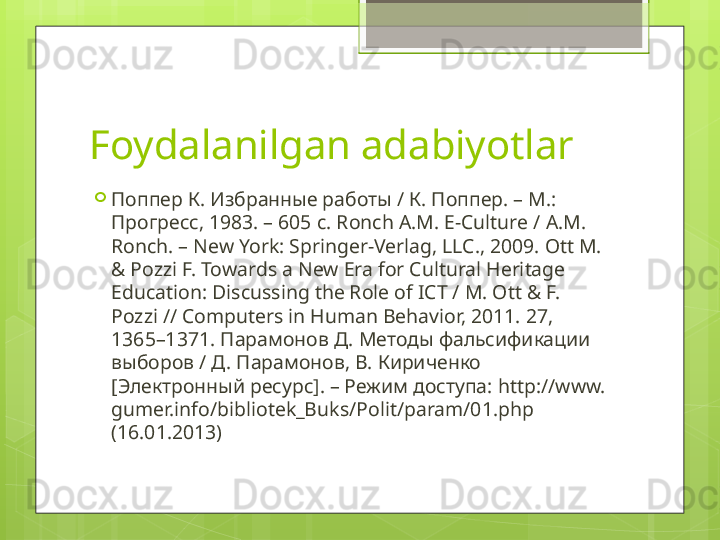 Foydalanilgan adabiyotlar

Поппер К. Избранные работы / К. Поппер. – М.: 
Прогресс, 1983. – 605  c. Ronch A.M. E-Culture /  А.М. 
Ronch. – New York: Springer-Verlag, LLC., 2009. Ott M. 
& Pozzi F. Towards a New Era for Cultural Heritage 
Education: Discussing the Role of ICT / M. Ott & F. 
Pozzi // Computers in Human Behavior, 2011. 27, 
1365–1371.  Парамонов Д. Методы фальсификации 
выборов / Д. Парамонов, В. Кириченко 
[Электронный ресурс]. – Режим доступа:  http://www. 
gumer.info/bibliotek_Buks/Polit/param/01.php 
(16.01.2013)                                             