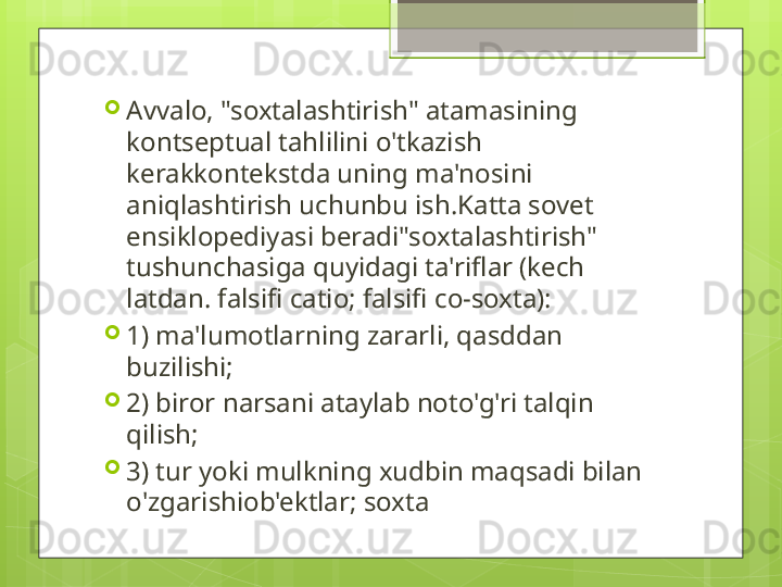 
Avvalo, "soxtalashtirish" atamasining 
kontseptual tahlilini o'tkazish 
kerakkontekstda uning ma'nosini 
aniqlashtirish uchunbu ish.Katta sovet 
ensiklopediyasi beradi"soxtalashtirish" 
tushunchasiga quyidagi ta'riflar (kech 
latdan. falsifi catio; falsifi co-soxta): 

1) ma'lumotlarning zararli, qasddan 
buzilishi; 

2) biror narsani ataylab noto'g'ri talqin 
qilish; 

3) tur yoki mulkning xudbin maqsadi bilan 
o'zgarishiob'ektlar; soxta                                             
