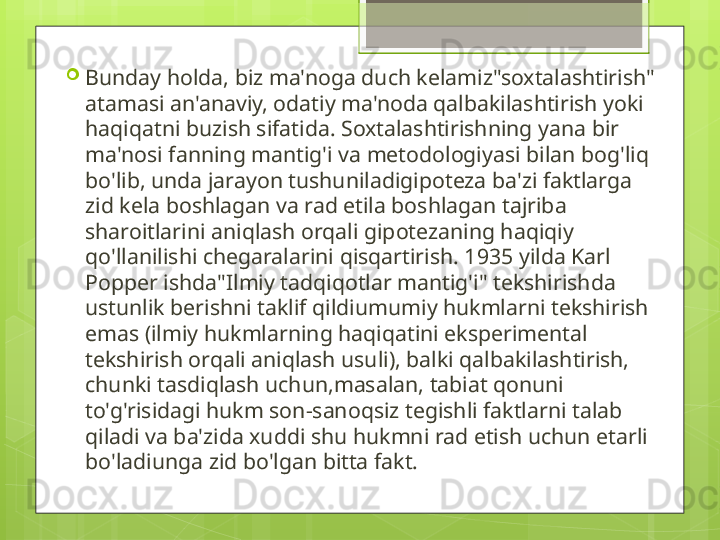 
Bunday holda, biz ma'noga duch kelamiz"soxtalashtirish" 
atamasi an'anaviy, odatiy ma'noda qalbakilashtirish yoki 
haqiqatni buzish sifatida. Soxtalashtirishning yana bir 
ma'nosi fanning mantig'i va metodologiyasi bilan bog'liq 
bo'lib, unda jarayon tushuniladigipoteza ba'zi faktlarga 
zid kela boshlagan va rad etila boshlagan tajriba 
sharoitlarini aniqlash orqali gipotezaning haqiqiy 
qo'llanilishi chegaralarini qisqartirish. 1935 yilda Karl 
Popper ishda"Ilmiy tadqiqotlar mantig'i" tekshirishda 
ustunlik berishni taklif qildiumumiy hukmlarni tekshirish 
emas (ilmiy hukmlarning haqiqatini eksperimental 
tekshirish orqali aniqlash usuli), balki qalbakilashtirish, 
chunki tasdiqlash uchun,masalan, tabiat qonuni 
to'g'risidagi hukm son-sanoqsiz tegishli faktlarni talab 
qiladi va ba'zida xuddi shu hukmni rad etish uchun etarli 
bo'ladiunga zid bo'lgan bitta fakt.                                             