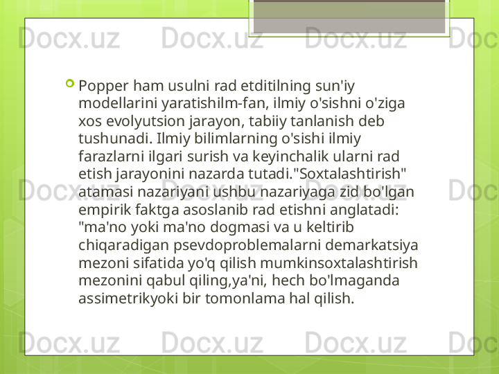 
Popper ham usulni rad etditilning sun'iy 
modellarini yaratishilm-fan, ilmiy o'sishni o'ziga 
xos evolyutsion jarayon, tabiiy tanlanish deb 
tushunadi. Ilmiy bilimlarning o'sishi ilmiy 
farazlarni ilgari surish va keyinchalik ularni rad 
etish jarayonini nazarda tutadi."Soxtalashtirish" 
atamasi nazariyani ushbu nazariyaga zid bo'lgan 
empirik faktga asoslanib rad etishni anglatadi: 
"ma'no yoki ma'no dogmasi va u keltirib 
chiqaradigan psevdoproblemalarni demarkatsiya 
mezoni sifatida yo'q qilish mumkinsoxtalashtirish 
mezonini qabul qiling,ya'ni, hech bo'lmaganda 
assimetrikyoki bir tomonlama hal qilish.                                             