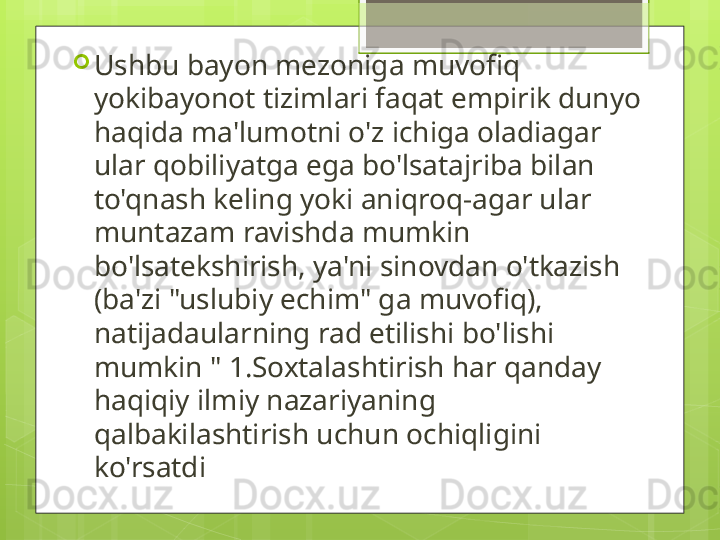 
Ushbu bayon mezoniga muvofiq 
yokibayonot tizimlari faqat empirik dunyo 
haqida ma'lumotni o'z ichiga oladiagar 
ular qobiliyatga ega bo'lsatajriba bilan 
to'qnash keling yoki aniqroq-agar ular 
muntazam ravishda mumkin 
bo'lsatekshirish, ya'ni sinovdan o'tkazish 
(ba'zi "uslubiy echim" ga muvofiq), 
natijadaularning rad etilishi bo'lishi 
mumkin " 1.Soxtalashtirish har qanday 
haqiqiy ilmiy nazariyaning 
qalbakilashtirish uchun ochiqligini 
ko'rsatdi                                             