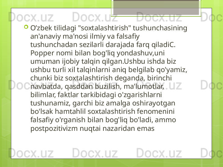 
O’zbek  tilidagi "soxtalashtirish" tushunchasining 
an'anaviy ma'nosi ilmiy va falsafiy 
tushunchadan sezilarli darajada farq qiladiC. 
Popper nomi bilan bog'liq yondashuv,uni 
umuman ijobiy talqin qilgan.Ushbu ishda biz 
ushbu turli xil talqinlarni aniq belgilab qo'yamiz, 
chunki biz soxtalashtirish deganda, birinchi 
navbatda, qasddan buzilish, ma'lumotlar, 
bilimlar, faktlar tarkibidagi o'zgarishlarni 
tushunamiz, garchi biz amalga oshirayotgan 
bo'lsak hamtahlil soxtalashtirish fenomenini 
falsafiy o'rganish bilan bog'liq bo'ladi, ammo 
postpozitivizm nuqtai nazaridan emas                                             