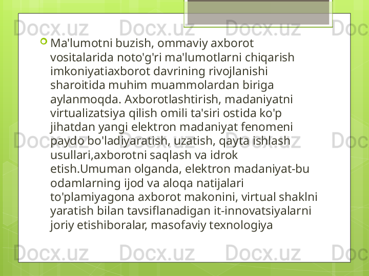 
Ma'lumotni buzish, ommaviy axborot 
vositalarida noto'g'ri ma'lumotlarni chiqarish 
imkoniyatiaxborot davrining rivojlanishi 
sharoitida muhim muammolardan biriga 
aylanmoqda. Axborotlashtirish, madaniyatni 
virtualizatsiya qilish omili ta'siri ostida ko'p 
jihatdan yangi elektron madaniyat fenomeni 
paydo bo'ladiyaratish, uzatish, qayta ishlash 
usullari,axborotni saqlash va idrok 
etish.Umuman olganda, elektron madaniyat-bu 
odamlarning ijod va aloqa natijalari 
to'plamiyagona axborot makonini, virtual shaklni 
yaratish bilan tavsiflanadigan it-innovatsiyalarni 
joriy etishiboralar, masofaviy texnologiya                                             