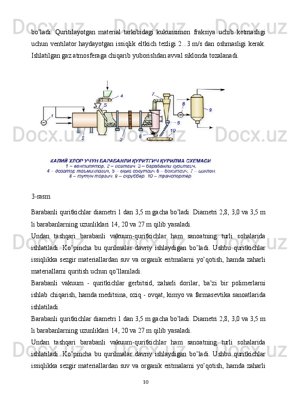 bo’ladi.   Quritilayotgan   material   tarkibidagi   kukunsimon   fraksiya   uchib   ketmasligi
uchun ventilator haydayotgan issiqlik eltkich tezligi 2...3 m/s dan oshmasligi  kerak.
Ishlatilgan gaz atmosferaga chiqarib yuborishdan avval siklonda tozalanadi.
3 -rasm
Barabanli quritkichlar diametri 1 dan 3,5 m gacha bo’ladi. Diametri 2,8, 3,0 va 3,5 m
li barabanlarning uzunliklari 14, 20 va 27 m qilib yasaladi.
Undan   tashqari   barabanli   vakuum-quritkichlar   ham   sanoatning   turli   sohalarida
ishlatiladi.   Ko’pincha   bu   qurilmalar   davriy   ishlaydigan   bo’ladi.   Ushbu   quritkichlar
issiqlikka sezgir materiallardan suv va organik eritmalarni yo’qotish, hamda zaharli
materiallarni quritish uchun qo’llaniladi.
Barabanli   vakuum   -   quritkichlar   gerbitsid,   zaharli   dorilar,   ba’zi   bir   polimerlarni
ishlab chiqarish, hamda meditsina, oziq - ovqat, kimyo va farmasevtika sanoatlarida
ishlatiladi.
Barabanli quritkichlar diametri 1 dan 3,5 m gacha bo’ladi. Diametri 2,8, 3,0 va 3,5 m
li barabanlarning uzunliklari 14, 20 va 27 m qilib yasaladi.
Undan   tashqari   barabanli   vakuum-quritkichlar   ham   sanoatning   turli   sohalarida
ishlatiladi.   Ko’pincha   bu   qurilmalar   davriy   ishlaydigan   bo’ladi.   Ushbu   quritkichlar
issiqlikka sezgir materiallardan suv va organik eritmalarni yo’qotish, hamda zaharli
10