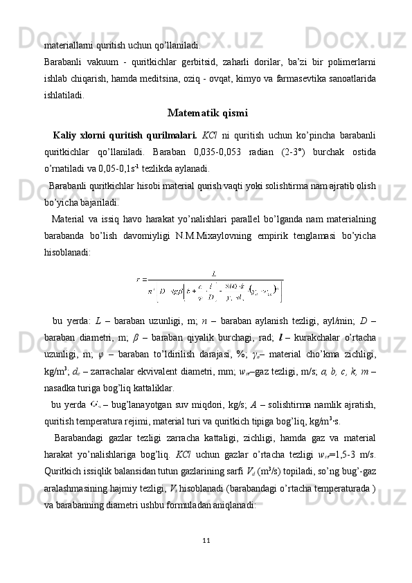 materiallarni quritish uchun qo’llaniladi.
Barabanli   vakuum   -   quritkichlar   gerbitsid,   zaharli   dorilar,   ba’zi   bir   polimerlarni
ishlab chiqarish, hamda meditsina, oziq - ovqat, kimyo va farmasevtika sanoatlarida
ishlatiladi. 
Matematik qismi
    Kaliy   xlorni   quritish   qurilmalari.   KCl   ni   quritish   uchun   ko’pincha   barabanli
quritkichlar   qo’llaniladi.   Baraban   0,035-0,053   radian   (2-3°)   burchak   ostida
o’rnatiladi va 0,05-0,1s -1
 tezlikda aylanadi.
   Barabanli quritkichlar hisobi material qurish vaqti yoki solishtirma nam ajratib olish
bo’yicha bajariladi.
    Material   va   issiq   havo   harakat   yo’nalishlari   parallel   bo’lganda   nam   materialning
barabanda   bo’lish   davomiyligi   N.M.Mixaylovning   empirik   tenglamasi   bo’yicha
hisoblanadi:
    bu   yerda:   L   –   baraban   uzunligi,   m;   n   –   baraban   aylanish   tezligi,   ayl/min;   D   –
baraban   diametri,   m;   β   –   baraban   qiyalik   burchagi,   rad;   l
  –   kurakchalar   o’rtacha
uzunligi,   m;   φ   –   baraban   to’ldirilish   darajasi,   %;   γ
n –   material   cho’kma   zichligi,
kg/m 3
;   d
e   – zarrachalar ekvivalent diametri, mm;   w
s r –gaz tezligi, m/s;   a, b, c, k, m   –
nasadka turiga bog’liq kattaliklar.
    bu yerda   –   bug’lanayotgan  suv miqdori, kg/s;   A   – solishtirma namlik ajratish,
quritish temperatura rejimi, material turi va quritkich tipiga bog’liq, kg/m 3
·s.
    Barabandagi   gazlar   tezligi   zarracha   kattaligi,   zichligi,   hamda   gaz   va   material
harakat   yo’nalishlariga   bog’liq.   KCl   uchun   gazlar   o’rtacha   tezligi   w
s r =1,5-3   m/s.
Quritkich issiqlik balansidan tutun gazlarining sarfi  V
d  (m 3
/s) topiladi, so’ng bug’-gaz
aralashmasining hajmiy tezligi,  V
s   hisoblanadi (barabandagi o’rtacha temperaturada )
va barabanning diametri ushbu formuladan aniqlanadi:
11