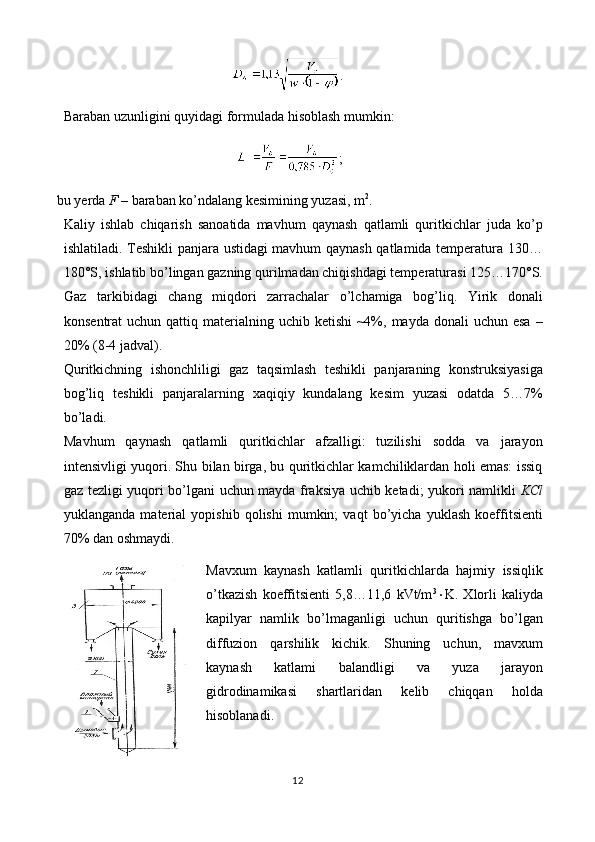 .
Baraban uzunligini quyidagi formulada hisoblash mumkin:
;
bu yerda  F  – baraban ko’ndalang kesimining yuzasi, m 2
.
Kaliy   ishlab   chiqarish   sanoatida   mavhum   qaynash   qatlamli   quritkichlar   juda   ko’p
ishlatiladi. Teshikli panjara ustidagi mavhum qaynash qatlamida temperatura 130…
180°S, ishlatib bo’lingan gazning qurilmadan chiqishdagi temperaturasi 125…170°S.
Gaz   tarkibidagi   chang   miqdori   zarrachalar   o’lchamiga   bog’liq.   Yirik   donali
konsentrat   uchun qattiq  materialning  uchib ketishi  ~4%, mayda  donali  uchun  esa  –
20% ( 8- 4   jadval).
Quritkichning   ishonchliligi   gaz   taqsimlash   teshikli   panjaraning   konstruksiyasiga
bog’liq   teshikli   panjaralarning   xaqiqiy   kundalang   kesim   yuzasi   odatda   5…7%
bo’ladi.
Mavhum   qaynash   qatlamli   quritkichlar   afzalligi:   tuzilishi   sodda   va   jarayon
intensivligi yuqori. Shu bilan birga, bu quritkichlar kamchiliklardan holi emas: issiq
gaz tezligi yuqori bo’lgani uchun mayda fraksiya uchib ketadi; yukori namlikli   KCl
yuklanganda   material   yopishib   qolishi   mumkin;   vaqt   bo’yicha   yuklash   koeffitsienti
70% dan oshmaydi. 
Mavxum   kaynash   katlamli   quritkichlarda   hajmiy   issiqlik
o’tkazish   koeffitsienti   5,8…11,6   kVt/m 3
 K.   Xlorli   kaliyda
kapilyar   namlik   bo’lmaganligi   uchun   quritishga   bo’lgan
diffuzion   qarshilik   kichik.   Shuning   uchun,   mavxum
kaynash   katlami   balandligi   va   yuza   jarayon
gidrodinamikasi   shartlaridan   kelib   chiqqan   holda
hisoblanadi. 
12