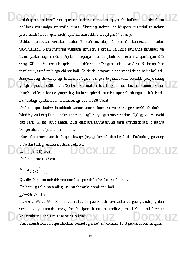 Polidispers   materiallarni   quritish   uchun   mavxum   q aynash   katlamli   qurilmalarni
qo’llash   maqsadga   muvofiq   emas.   Shuning   uchun,   polidispers   materiallar   uchun
pnevmatik (truba-quritkich) quritkichlar ishlab chiqilgan (4-rasm).
Ushbu   quritkich   vertikal   truba   2   ko’rinishida,   cho’ktirish   kamerasi   3   bilan
yakunlanadi.   Nam   material   yuklash   shtuseri   1   orqali   uzluksiz   ravishda   kiritiladi   va
tutun gazlari oqimi (<65m/s) bilan tepa ga   olib chiqiladi. Kamera 3da quritilgan   KCl
ning   80…90%   ushlab   qolinadi.   Ishlatib   bo’lingan   tutun   gazlari   3   bosqichda
tozalanib, atrof muhitga chiqariladi. Quritish jarayoni qisqa vaqt ichida sodir bo’ladi.
Jarayonning   davomiyligi   kichik   bo’lgani   va   gaz   taqsimlovchi   teshikli   panjaraning
yo’qligi yuqori (800…900 0
S) temperaturali isituvchi gazni qo’llash imkonini beradi.
Issiqlik eltkich tezligi yuqoriligi katta miqdorda namlik ajratish olishga olib kelibdi.
Bu turdagi quritkichlar unumdorligi 110…180 t/soat. 
Truba   –   quritkichni   hisoblash   uchun   uning   diametri   va   uzunligini   aniklash   darkor.
Moddiy va issiqlik balanslar asosida bug’lanayotgan suv miqdori  G
b (kg) va isituvchi
gaz   sarfi   G
g (kg)   aniqlanadi.   Bug’-gaz   aralashmasining   sarfi   quritkichdagi   o’rtacha
temperatura bo’yicha hisoblanadi. 
  Zarrachalarning uchib chiqish tezligi ( w
ur.g . ) formuladan topiladi. Trubadagi gazning
o’rtacha tezligi ushbu ifodadan olinadi: 
w
o’r =(1,5-2,0)·w
uch .
Truba diametri  D  esa: 
Quritkich hajmi solishtirma namlik ajratish bo’yicha hisoblanadi. 
Trubaning to’la balandligi ushbu formula orqali topiladi: 
∑N=N
0 +N
1 +N
2
bu yerda   N
1   va   N
2   - klapandan isituvchi  gaz kirish joyigacha va gaz yurish joyidan
nam   tuz   yuklanish   joyigacha   bo’lgan   truba   balandligi,   m.   Ushbu   o’lchamlar
konstruktiv hisoblashlar asosida olinadi. 
Turli konstruksiyali quritkichlar texnologik ko’rsatkichlari 10.3 jadvalda keltirilgan. 
13