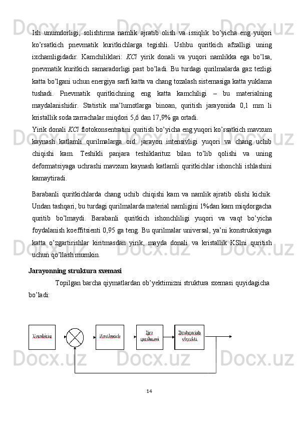 Ish   unumdorligi,   solishtirma   namlik   ajratib   olish   va   issiqlik   bo’yicha   eng   yuqori
ko’rsatkich   pnevmatik   kuritkichlarga   tegishli.   Ushbu   quritkich   afzalligi   uning
ixchamligidadir.   Kamchiliklari:   KCl   yirik   donali   va   yuqori   namlikka   ega   bo’lsa,
pnevmatik  kuritkich  samaradorligi  past   bo’ladi.  Bu   turdagi  qurilmalarda  gaz  tezligi
katta bo’lgani uchun energiya sarfi katta va chang tozalash sistemasiga katta yuklama
tushadi.   Pnevmatik   quritkichning   eng   katta   kamchiligi   –   bu   materialning
maydalanishidir.   Statistik   ma’lumotlarga   binoan,   quritish   jarayonida   0,1   mm   li
kristallik soda zarrachalar miqdori 5,6 dan 17,9% ga ortadi. 
Yirik donali  KCl  flotokonsentratini quritish bo’yicha eng yuqori ko’rsatkich mavxum
kaynash   katlamli   qurilmalarga   oid:   jarayon   intensivligi   yuqori   va   chang   uchib
chiqishi   kam.   Teshikli   panjara   teshiklarituz   bilan   to’lib   qolishi   va   uning
deformatsiyaga  uchrashi  mavxum   kaynash  katlamli  quritkichlar  ishonchli  ishlashini
kamaytiradi. 
Barabanli   quritkichlarda   chang   uchib   chiqishi   kam   va   namlik   ajratib   olishi   kichik.
Undan tashqari, bu turdagi qurilmalarda material namligini 1%dan kam miqdorgacha
quritib   bo’lmaydi.   Barabanli   quritkich   ishonchliligi   yuqori   va   vaqt   bo’yicha
foydalanish koeffitsienti 0,95 ga teng. Bu qurilmalar universal, ya’ni konstruksiyaga
katta   o’zgartirishlar   kiritmasdan   yirik,   mayda   donali   va   kristallik   KSlni   quritish
uchun qo’llash mumkin.
Jarayonning struktura sxemasi
Topilgan barcha qiymatlardan ob’yektimizni struktura sxemasi quyidagicha
bo ’ ladi:
14