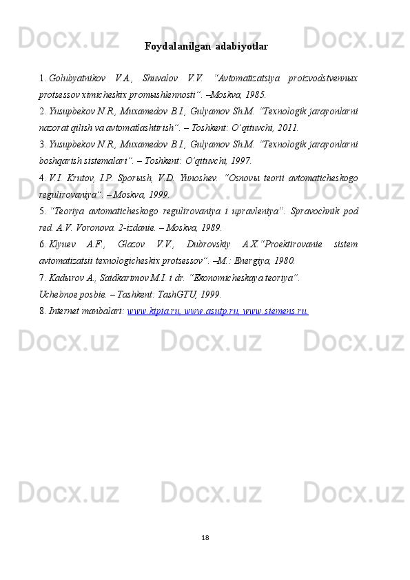 Foydalanilgan   adabiyotlar
1. Golubyatnikov   V.A.,   Shuvalov   V.V.   “Avtomatizatsiya   proizvodstvennыx
protsessov ximicheskix promыshlennosti”. –Moskva, 1985. 
2. Yusupbekov N.R., Muxamedov B.I., Gulyamov Sh.M. “Texnologik jarayonlarni
nazorat qilish va avtomatlashtirish”. – Toshkent: O’qituvchi, 2011. 
3. Yusupbekov N.R., Muxamedov B.I., Gulyamov Sh.M. “Texnologik jarayonlarni
boshqarish sistemalari”. – Toshkent: O’qituvchi, 1997. 
4. V.I.   Krutov,   I.P.   Sporыsh,   V.D.   Yunoshev.   “Osnov ы   teorii   avtomaticheskogo
regulirovaniya”. – Moskva, 1999. 
5. “Teoriya   avtomaticheskogo   regulirovaniya   i   upravleniya”.   Spravochnik   pod
red. A.V. Voronova.  2-izdanie. – Moskva, 1989. 
6. Klyuev   A.F.,   Glazov   V.V.,   Dubrovskiy   A.X.“Proektirovanie   sistem
avtomatizatsii texnologicheskix protsessov”. –M.: Energiya, 1980. 
7. Kad ы rov A., Saidkarimov M.I. i dr.  “Ekonomicheskaya teoriya”. 
Uchebnoe posbie. – Tashkent: TashGTU, 1999. 
8. Internet manbalari:  www    .   kipia    .   ru    ,       www    .   asutp    .   ru    ,       www    .   siemens    .   ru    .    
18