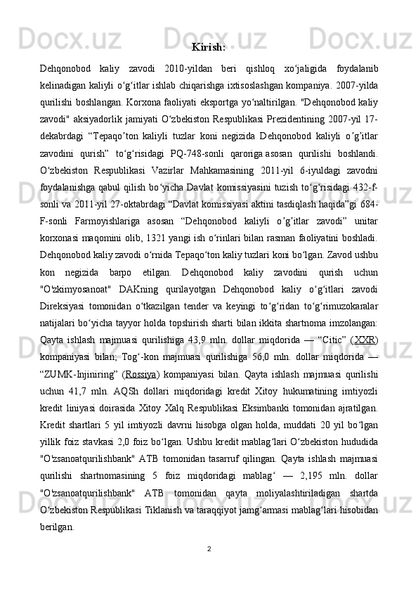 Kirish:
Dehqonobod   kaliy   zavodi   2010-yildan   beri   qishloq   xo jaligida   foydalanibʻ
kelinadigan kaliyli o g itlar ishlab chiqarishga ixtisoslashgan kompaniya.  	
ʻ ʻ 2007-yilda
qurilishi boshlangan. Korxona faoliyati eksportga yo naltirilgan. "Dehqonobod kaliy	
ʻ
zavodi"  aksiyadorlik  jamiyati  O zbekiston   Respublikasi  Prezidentining  2007-yil  17-	
ʻ
dekabrdagi   “Tepaqo ton   kaliyli   tuzlar   koni   negizida   Dehqonobod   kaliyli   o g itlar	
ʼ ʼ ʼ
zavodini   qurish”   to g risidagi   PQ-748-sonli   qaroriga
ʻ ʻ   asosan   qurilishi   boshlandi.
O zbekiston   Respublikasi   Vazirlar   Mahkamasining   2011-yil   6-iyuldagi   zavodni	
ʻ
foydalanishga  qabul  qilish   bo yicha  Davlat   komissiyasini   tuzish  to g risidagi  432-f-	
ʻ ʻ ʻ
sonli va 2011-yil 27-oktabrdagi “Davlat komissiyasi aktini tasdiqlash haqida”gi 684-
F-sonli   Farmoyishlariga   asosan   “Dehqonobod   kaliyli   o g itlar   zavodi”   unitar	
ʼ ʼ
korxonasi maqomini olib, 1321 yangi ish o rinlari bilan rasman faoliyatini boshladi.	
ʻ
Dehqonobod kaliy zavodi o rnida Tepaqo ton kaliy tuzlari koni bo lgan. Zavod ushbu	
ʻ ʻ ʻ
kon   negizida   barpo   etilgan.   Dehqonobod   kaliy   zavodini   qurish   uchun
"O'zkimyosanoat"   DAKning   qurilayotgan   Dehqonobod   kaliy   o g itlari   zavodi	
ʻ ʻ
Direksiyasi   tomonidan   o tkazilgan   tender   va   keyingi   to g ridan   to g rimuzokaralar	
ʻ ʻ ʻ ʻ ʻ
natijalari bo yicha tayyor holda topshirish sharti bilan ikkita shartnoma imzolangan:	
ʻ
Qayta   ishlash   majmuasi   qurilishiga   43,9   mln.   dollar   miqdorida   —   “Citic”   ( XXR )
kompaniyasi   bilan;   Tog -kon   majmuasi   qurilishiga   56,0   mln.   dollar   miqdorida   —	
ʻ
“ZUMK-Injiniring”   ( Rossiya )   kompaniyasi   bilan.   Qayta   ishlash   majmuasi   qurilishi
uchun   41,7   mln.   AQSh   dollari   miqdoridagi   kredit   Xitoy   hukumatining   imtiyozli
kredit   liniyasi   doirasida   Xitoy   Xalq   Respublikasi   Eksimbanki   tomonidan   ajratilgan.
Kredit   shartlari   5   yil   imtiyozli   davrni   hisobga   olgan   holda,   muddati   20   yil   bo lgan	
ʻ
yillik foiz stavkasi 2,0 foiz bo lgan. Ushbu kredit mablag lari O zbekiston hududida	
ʻ ʻ ʻ
"O'zsanoatqurilishbank"   ATB   tomonidan   tasarruf   qilingan.   Qayta   ishlash   majmuasi
qurilishi   shartnomasining   5   foiz   miqdoridagi   mablag   —   2,195   mln.   dollar	
ʻ
"O'zsanoatqurilishbank"   ATB   tomonidan   qayta   moliyalashtiriladigan   shartda
O zbekiston Respublikasi Tiklanish va taraqqiyot jamg armasi mablag lari hisobidan	
ʻ ʻ ʻ
berilgan. 
2