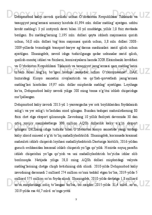 Dehqonobod   kaliy   zavodi   qurilishi   uchun   O zbekiston   Respublikasi   Tiklanish   vaʻ
taraqqiyot jamg armasi umumiy hisobda 61,994 mln. dollar mablag  ajratgan. ushbu	
ʻ ʻ
kredit  mablag i  3  yil   imtiyozli   davri  bilan  10  yil  muddatga,  yillik  2,0  foiz   stavkada	
ʻ
berilgan.   Bu   mablag larning   2,195   mln.   dollari   qayta   ishlash   majmuasini   qurish	
ʻ
uchun,   56,0   mln.   dollari   tog -kon   majmuasi   qurish   uchun,   3,8   mln.   dollari   2008-	
ʻ
2009-yillarda   texnologik   transport-karyer   ag darma   mashinalari   xarid   qilish   uchun	
ʻ
ajratilgan.   Shuningdek,   zavod   ishga   tushirilgunga   qadar   uskunalar   xarid   qilish,
qurilish-montaj ishlari va foizlarni, komissiyalarni hamda XXR Eksimbanki kreditlari
va O zbekiston Respublikasi Tiklanish va taraqqiyot jamg armasi qarz mablag larini	
ʻ ʻ ʻ
to lash   bilan   bog liq   bo lgan   boshqa   xarajatlar   uchun   O zkimyosanoat”   DAK	
ʻ ʻ ʻ ʻ
huzuridagi   Kimyo   sanoatini   rivojlantirish   va   qo llab-quvvatlash   jamg armasi	
ʻ ʻ
mablag lari   hisobidan   19,97   mln.   dollar   miqdorida   mablag   ajratilgan.   Loyihaga	
ʻ ʻ
ko ra,   Dehqonobod   kaliy   zavodi   yiliga   200   ming   tonna   o g itni   ishlab   chiqarishga	
ʻ ʻ ʻ
mo ljallangan. 
ʻ
Dehqonobod kaliy zavodi 2013-yil 1-yanvargacha yer osti boyliklaridan foydalanish
solig i   va   yer   solig i   to lashdan   ozod   qilingan.   Bundan   tashqari   mahsulotlarning   80
ʻ ʻ ʻ
foizi   chet   elga   eksport   qilinmoqda.   Zavodning   10   yillik   faoliyati   davomida   30   dan
ortiq   xorijiy   mamlakatlarga   300   million   AQSh   dollarilik   kaliy   o g iti   eksport	
ʻ ʻ
qilingan.   DKZning   ishga   tushishi   bilan   O zbekiston   kimyo   sanoatida   yangi   turdagi	
ʻ
kaliy xlorid mineral o g iti to liq mahalliylashtirildi. Shuningdek, korxonada kraxmal	
ʻ ʻ ʻ
mahsuloti ishlab chiqarish loyihasi mahalliylashtirish Dasturiga kiritilib, 2016-yildan
guruch sechkasidan  kraxmal ishlab chiqarish yo lga qo yildi. Hozirda suyuq parafin	
ʻ ʻ
ishlab   chiqarishni   yo lga   qo yish   va   uni   mahalliylashtirish   bo yicha   ishlar   olib	
ʻ ʻ ʻ
borilmoqda.   Natijada   yiliga   28,0   ming   AQSh   dollari   miqdoridagi   valyuta
mablag larining  chetga chiqib  ketishining  oldi  olindi.	
ʻ   2010-yilda Dehqonobod  kaliy
zavodining daromadi 2 milliard 274 million so mni tashkil etgan bo lsa, 2019-yilda 5	
ʻ ʻ
milliard 575 million so m foyda olindi. Shuningdek, 2010-yilda davlatga 1,8 milliard	
ʻ
so m   miqdoridagi   soliq   to langan   bo lsa,   bu   miqdor   2015-yilda   31,4   mlrd.   so m,	
ʻ ʻ ʻ ʻ
2019-yilda esa 46,7 mlrd. so mga yetdi	
ʻ
3