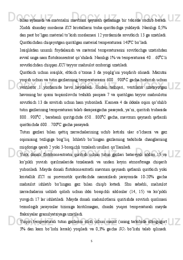 bilan   aylanadi   va   materialni   mavhum   qaynash   qatlamiga   bir   tekisda   sochib   beradi.
Xuddi  shunday moslama   KCl   kristallarni  truba-quritkichga yuklaydi. Namligi  0,5%
dan past bo’lgan material to’kish moslamasi 12 yordamida sovutkich 13 ga uzatiladi.
Quritkichdan chiqayotgan quritilgan material temperaturasi 140 0
C bo’ladi.
Issiqlikdan   unumli   foydalanish   va   material   temperaturasini   sovitkichga   uzatishdan
avval unga nam flotokonsentrat qo’shiladi. Namligi 1% va temperaturasi 40 … 60 0
C li
sovut k ichdan chiqqan  KC l  tayyor mahsulot omborigi uzatiladi.
Quritkich   uchun   issiqlik,   eltkich   o’txona   3   da   yoqilg’ini   yoqdirib   olinadi.   Mazutni
yoqish uchun va tutin gazlarining temperaturasini 600…900 0
C gacha tushirish uchun
ventilator   1   yordamida   havo   haydaladi.   Undan   tashqari,   ventilator   uzatayotgan
havoning   bir   qismi   taqsimlovchi   teshikli   panjara   7   va   quritilgan   tayyor   mahsulotni
sovutkich 13 da sovitish uchun ham yuboriladi. Kamera 4 da ikkala oqim qo’shilib
tutin gazlarining temperaturasi talab darajasigacha pasayadi, ya’ni, quritish trubasida
800…900 0
C   ,   barabanli   quritgichda   650…800 0
C   gacha,   mavxum   qaynash   qatlamli
quritkichda 600…700 0
C gacha pasayadi.
Tutun   gazlari   bilan   qattiq   zarrachalarining   uchib   ketishi   ular   o’lchami   va   gaz
oqimining   tezligiga   bog’liq.   Ishlatib   bo’lingan   gazlarning   tarkibida   changlarning
miqdoriga qarab 2 yoki 3-bosqichli tozalash usullari qo’llaniladi.
Yirik   donali   flotokonsentratni   quritish   uchun   tutun   gazlari   batareyali   siklon   15   va
ko’pikli   yuvish   qurilmalarida   tozalanadi   va   undan   keyin   atmosferaga   chiqarib
yuboriladi. Mayda donali flotokonsentratli mavxum qaynash qatlamli quritkich yoki
kristallik   KCl   ni   pnevmotik   quritkichda   namsizlash   jarayonida   10-20%   gacha
mahsulot   ishlatib   bo’lingan   gaz   bilan   chiqib   ketadi.   Shu   sababli,   mahsulot
zarrachalarini   ushlab   qolish   uchun   ikki   bosqichli   siklonlar   (14,   15)   va   ko’pikli
yuvgich 17 lar ishlatiladi. Mayda donali mahsulotlarni quritishda sovitish qurilmasi
texnologik   jarayonlar   tizimiga   kiritilmagan,   chunki   yuqori   temperaturali   mayda
fraksiyalar granulyatsiyaga uzatiladi.
Yuqori  temperaturali tutun gazlarini  olish uchun mazut  (uning tarkibida oltingugurt
3%   dan   kam   bo’lishi   kerak)   yoqiladi   va   0,3%   gacha   SO
2   bo’lishi   talab   qilinadi.
5